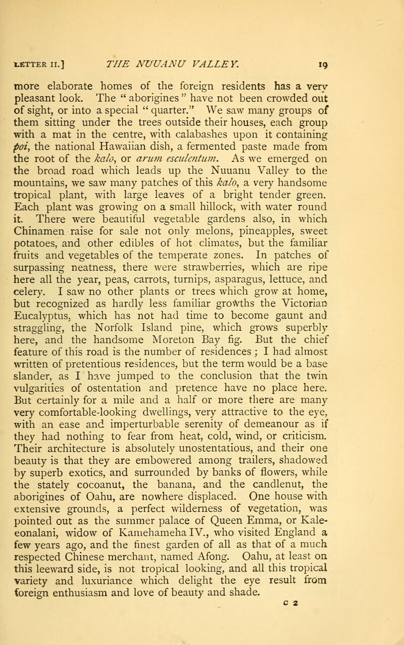more elaborate homes of the foreign residents has a very- pleasant look. The  aborigines  have not been crowded out of sight, or into a special  quarter. We saw many groups of them sitting under the trees outside their houses, each group with a mat in the centre, with calabashes upon it containing poi, the national Hawaiian dish, a fermented paste made from the root of the kalo, or ant,7Ji esculeiitum. As we emerged on the broad road which leads up the Nuuanu Valley to the mountains, we saw many patches of this kalo, a very handsome tropical plant, with large leaves of a bright tender green. Each plant was growing on a small hillock, with water round it. There were beautiful vegetable gardens also, in which Chinamen raise for sale not only melons, pineapples, sweet potatoes, and other edibles of hot climates, but the familiar fruits and vegetables of the temperate zones. In patches of surpassing neatness, there were strawberries, which are ripe here all the year, peas, carrots, turnips, asparagus, lettuce, and celery. I saw no other plants or trees which grow at home, but recognized as hardly less familiar grovVths the Victorian Eucalyptus, which has not had time to become gaunt and straggling, the Norfolk Island pine, which grows superbly here, and the handsome Moreton Bay fig. But the chief feature of this road is the number of residences ; I had almost written of pretentious residences, but the term would be a base slander, as I hs-ve jumped to the conclusion that the twin vulgarities of ostentation and pretence have no place here. But certainly for a mile and a half or more there are many very comfortable-looking dwellings, very attractive to the eye, with an ease and imperturbable serenity of demeanour as if they had nothing to fear from heat, cold, wind, or criticism. Their architecture is absolutely unostentatious, and their one beauty is that they are embowered among trailers, shadowed by superb exotics, and surrounded by banks of flowers, while the stately cocoanut, the banana, and the candlenut, the aborigines of Oahu, are nowhere displaced. One house with extensive grounds, a perfect wilderness of vegetation, was pointed out as the summer palace of Queen Emma, or Kale- eonalani, widow of Kamehameha IV., who visited England a few years ago, and the finest garden of all as that of a much respected Chinese merchant, named Afong. Oahu, at least on this leeward side, is not tropical looking, and all this tropical variety and luxuriance which delight the eye result from foreign enthusiasm and love of beauty and shade. c 2