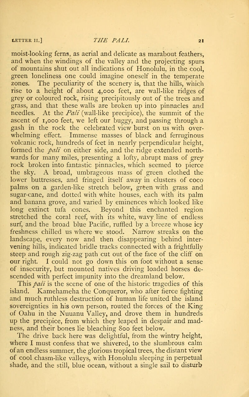 moist-looking ferns, as aerial and delicate as marabout feathers, and when the windings of the valley and the projecting spurs of mountains shut out all indications of Honolulu, in the cool, green loneliness one could imagine oneself in the temperate zones. The peculiarity of the scenery is, that the hills, which rise to a height of about 4,000 feet, are wall-like ridges of grey or coloured rock, rising precipitously out of the trees and grass, and that these walls are broken up into pinnacles and needles. At the Pali (wall-like precipice), the summit of the ascent of 1,000 feet, we left our buggy, and passing through a gash in the rock the celebrated view burst on us with over- whelming effect. Immense masses of black and ferruginous volcanic rock, hundreds of feet in nearly perpendicular height, formed the pali on either side, and the ridge extended north- wards for many miles, presenting a loft}^, abrupt mass of grey rock broken into fantastic pinnacles, which seemed to pierce the sky. A broad, umbrageous mass of green clothed the lower buttresses, and fringed itself away in clusters of coco palms on a garden-like stretch below, grfeen with grass and sugar-cane, and dotted with white houses, each with its palm and banana grove, and varied by eminences which looked like long extinct tufa cones. Beyond this enchanted region stretched the coral reef, with its white, wavy, line of endless surf, and the broad blue Pacific, ruffled by a breeze whose icy freshness chilled us where we stood. Narrow streaks on the landscape, every now and then disappearing behind inter- vening hills, indicated bridle tracks connected with a frightfully steep and rough zig-zag path cut out of the face of the cliff on our right. I could not go down this on foot without a sense of insecurity, but mounted natives driving loaded horses de- scended with perfect impunity into the dreamland below. This/^/2 is the scene of one of the historic tragedies of this island. Kamehameha the Conqueror, who after fierce fighting and much ruthless destruction of human life united the island sovereignties in his own person, routed the forces of the King of Oahu in the Nuuanu Valley, and drove them in hundreds up the precipice, from which they leaped in despair and mad- ness, and their bones lie bleaching 800 feet below. The drive back here was delightful, from the wintry height, where I must confess that we shivered, to the slumbrous calm of an endless summer, the glorious tropical trees, the distant view of cool chasm-like valleys, with Honolulu sleeping in perpetual shade, and the still, blue ocean, without a single sail to disturb