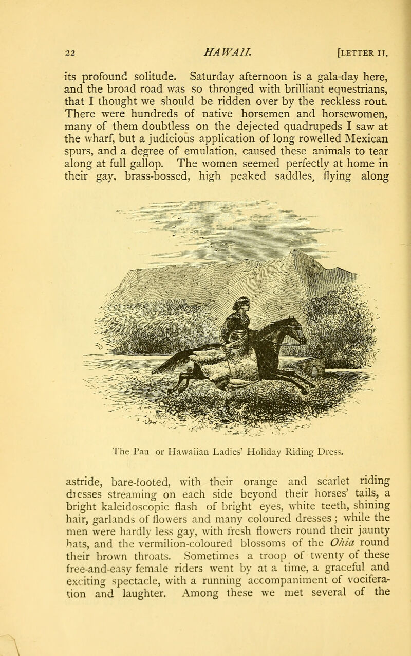 its profound solitude. Saturday afternoon is a gala-day here, and the broad road was so thronged with brilliant equestrians, that I thought we should be ridden over by the reckless rout. There were hundreds of native horsemen and horsewomen, many of them doubtless on the dejected quadrupeds I saw at the wharf, but a judicious application of long rowelled Mexican spurs, and a degree of emulation, caused these animals to tear along at full gallop. The women seemed perfectly at home in their gay, brass-bossed, high peaked saddles, flying along The Pau or Hawaiian Ladies' Holiday Riding Dress. astride, bare-tooted, with their orange and scarlet riding di esses streaming on each side beyond their horses' tails, a bright kaleidoscopic flash of bright eyes, white teeth, shining hair, garlands of flowers and many coloured dresses; while the men were hardly less gay, with fresh flowers round their jaunty hats, and the vermilion-coloured blossoms of the OJiia round their brown throats. Sometimes a troop of twenty of these free-and-easy female riders went by at a time, a graceful and exciting spectacle, with a running accompaniment of vocifera- tion and laughter. Among these we met several of the
