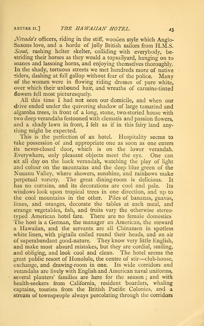 LETTER II.] THE HAWAIIAN HOTEL. ^3 JS^evadcCs officers, riding in the stiff, wooden style which Anglo- Saxons love, and a horde of jolly British sailors from H.M.S. Scout^ rushing helter skelter, colliding with everybody, be- striding their horses as they would a topsailyard, hanging on to manes and lassoing horns, and enjoying themselves thoroughly. In the shady, tortuous streets we met hundreds more of native riders, dashing at full gallop without fear of the poHce. Many of the women were in flowing riding dresses of pure white, over which their unbound hair, and wreaths of carmine-tinted flowers fell most picturesquely. All this time I had not seen our domicile, and when our drive ended under the quivering shadow of large tamarind and algaroba trees, in front of a long, stone, two-storied house with two deep verandahs festooned with clematis and passion flowers, and a shady lawn in front, I felt as if in this fairy land any- thing might be expected. This is the perfection of an hotel. Hospitality seems to take possession of and appropriate one as soon as one enters its never-closed door, which is on the lower verandah. Everywhere, only pleasant objects meet the eye. One can sit all day on the back verandah, w^atching the play of light and colour on the mountains and the deep blue green of the Nuuanu Valley, where showers, sunshine, and rainbows make perpetual variety. The great dining-room is delicious. It has no curtains, and its decorations are cool and pale. Its windows look upon tropical trees in one direction, and up to the cool mountains in the other. Piles of bananas, guavas, limes, and oranges, decorate the tables at each meal, and strange vegetables, fish, and fruits var^^ the otherwise stereo- typed American hotel fare. There are no female domestics The host is a German, the manager an American, the steward a Hawaiian, and the servants are all Chinamen in spotless white linen, with pigtails coiled round their heads, and an air of superabundant good-nature. They know very little English, and make most absurd mistakes, but they are cordial, smiling, and obliging, and look cool and clean. The hotel seems the great public resort of Honolulu, the centre of stir—club-house, exchange, and dramng-room in one. Its wide corridors and verandahs are lively with English and American naval uniforms, several planters' families are here for the season; and with health-seekers from California, resident boarders, whaling captains, tourists from the British Pacific Colonies, and a stream of townspeople always percolating through the corridors