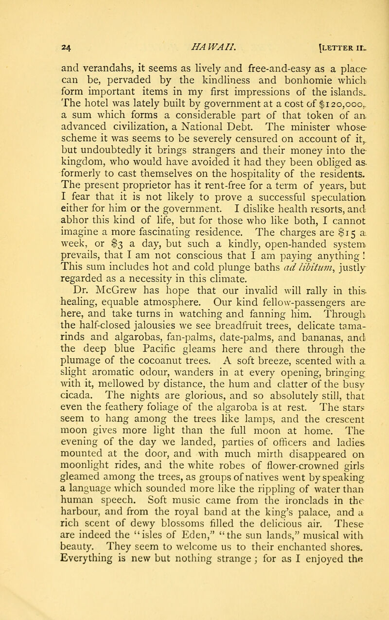 and verandahs, it seems as lively and free-and-easy as a place can be, pervaded by the kindliness and bonhomie which, form important items in my first impressions of the islands. The hotel was lately built by government at a cost of $120,000,. a sum which forms a considerable part of that token of an. advanced civilization, a National Debt. The minister whose scheme it was seems to be severely censured on account of it,. but undoubtedly it brings strangers and their money into the- kingdom, who would have avoided it had they been obliged as. formerly to cast themselves on the hospitality of the residents. The present proprietor has it rent-free for a term of years, but I fear that it is not likely to prove a successful speculation either for him or the government. I dislike health resorts, and abhor this kind of life, but for those who hke both, I cannot imaghie a more fascinating residence. The charges are $15 a. week, or $3 a day, but such a kindly, open-handed system, prevails, that I am not conscious that I am paying anything ! This sum includes hot and cold plunge baths ad libitum, justly- regarded as a necessity in this climate. Dr. McGrew has hope that our invalid will rally in this- healing, equable atmosphere. Our kind fellow-passengers are here, and take turns in watching and fanning him. Through the half-closed jalousies we see breadfruit trees, delicate tama- rinds and algarobas, fan-palms, date-palms, and bananas, and the deep blue Pacific gleams here and there through the plumage of the cocoanut trees. A soft breeze, scented with a slight aromatic odour, wanders in at every opening, bringing with it, mellowed by distance, the hum and clatter of the busy cicada. The nights are glorious, and so absolutely still, that even the feathery foliage of the algaroba is at rest. The stars seem to hang among the trees like lamps, and the crescent moon gives more light than the full moon at home. The evening of the day we landed, parties of officers and ladies mounted at the door, and with much mirth disappeared on moonlight rides, and the white robes of flower-crowned girls gleamed among the trees, as groups of natives went by speaking a language which sounded more like the rippling of water than human speech. Soft music came from the ironclads in the harbour, and from the royal band at the king's palace, and a rich scent of dewy blossoms filled the delicious air. These are indeed the isles of Eden, the sun lands, musical with beauty. They seem to welcome us to their enchanted shores. Everything is new but nothing strange ; for as I enjoyed the