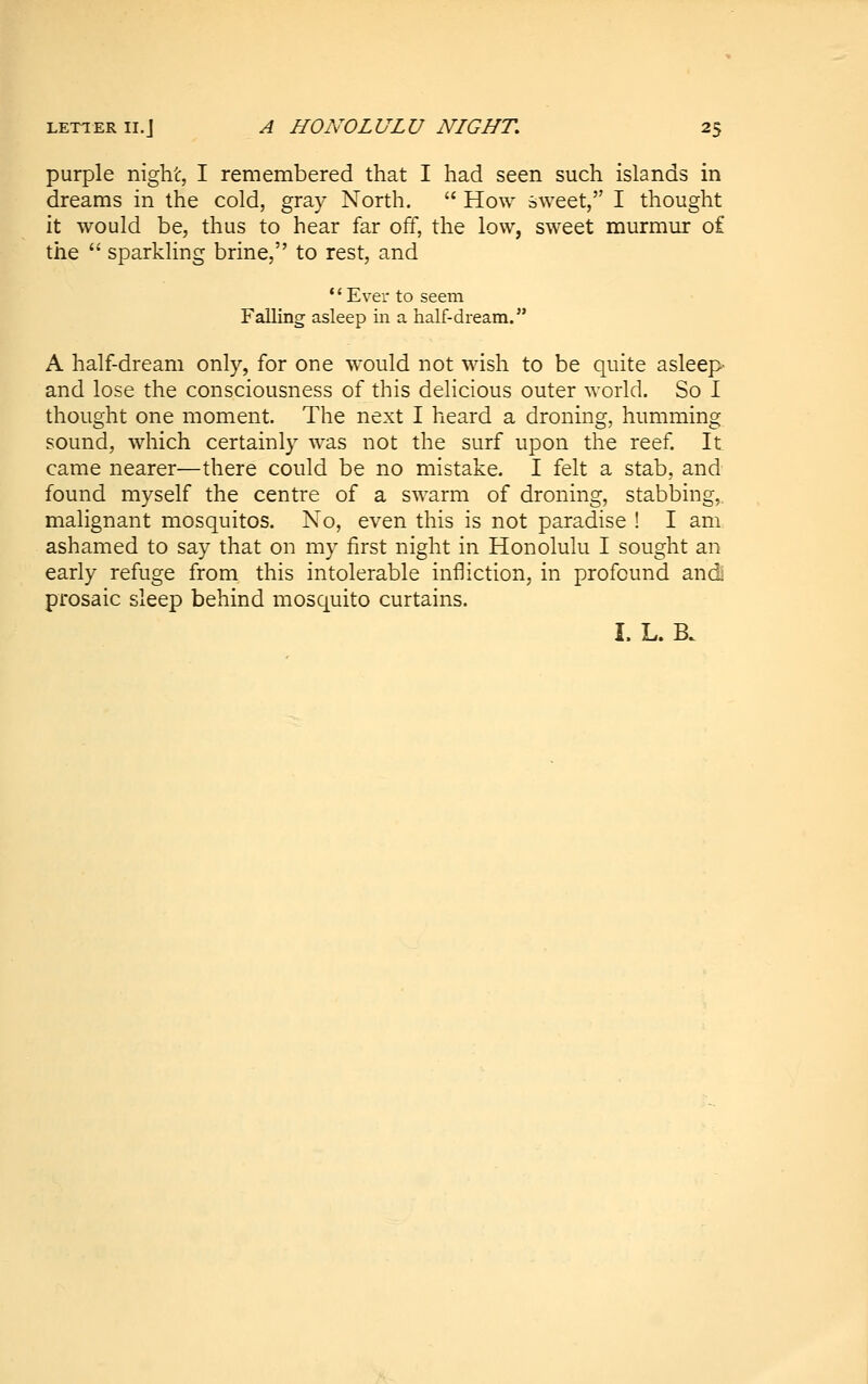 purple night, I remembered that I had seen such islands in dreams in the cold, gray North.  How sweet, I thought it would be, thus to hear far off, the low, sweet murmur of the  sparkling brine, to rest, and Ever to seem Falling asleep in a half-dream. A half-dream only, for one would not wish to be quite asleep and lose the consciousness of this delicious outer world. So I thought one moment. The next I heard a droning, humming sound, which certainly was not the surf upon the reef. It came nearer—there could be no mistake. I felt a stab, and found myself the centre of a swarm of droning, stabbing,. malignant mosquitos. No, even this is not paradise ! I am ashamed to say that on my first night in Honolulu I sought an early refuge from this intolerable infliction, in profound andj prosaic sleep behind mosquito curtains. I. L. B.
