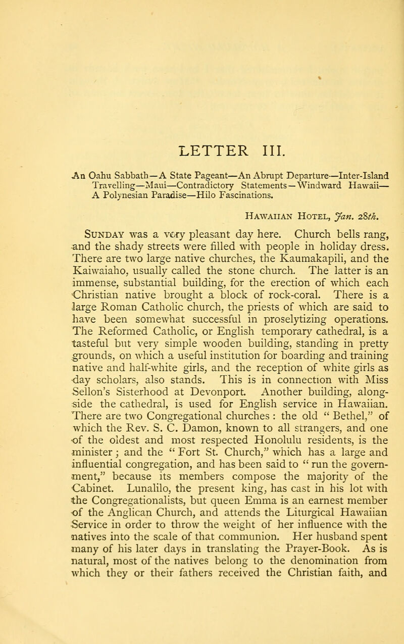 An Oahu Sabbath—A State Pageant—An Abrupt Departure—Inter-Island Travelling—Maui—Contradictory Statements — Windward Hawaii— A Polynesian Paradise—Hilo Fascinations. Hawaiian Hotel, Jan. 2.%tk. Sunday was a ve-ry pleasant day here. Church bells rang, •and the shady streets were filled with people in holiday dress. There are two large native churches, the Kaumakapili, and the Kaiwaiaho, usually called the stone church. The latter is an immense, substantial building, for the erection of which each Christian native brought a block of rock-coral. There is a large Roman Catholic church, the priests of which are said to have been somewhat successful in proselytizing operations. The Reformed Catholic, or English temporary cathedral, is a tasteful but very simple wooden building, standing in pretty grounds, on which a useful institution for boarding and training native and half-white girls, and the reception of white girls as •day scholars, also stands. This is in connection with j\Iiss Sellon's Sisterhood at Devonport. Another building, along- side the cathedral, is used for English service in Hawaiian. There are two Congregational churches : the old  Bethel, of which the Rev. S. C. Damon, known to all strangers, and one of the oldest and most respected Honolulu residents, is the minister; and the  Fort St. Church, which has a large and influential congregation, and has been said to  run the govern- ment, because its members compose the majority of the Cabinet. Lunalilo, the present king, has cast in his lot with the Congregationalists, but queen Emma is an earnest member •of the Anglican Church, and attends the Liturgical Hawaiian Service in order to throw the weight of her influence with the natives into the scale of that communion. Her husband spent many of his later days in translating the Prayer-Book. As is natural, most of the natives belong to the denomination from which they or their fathers received the Christian faith, and
