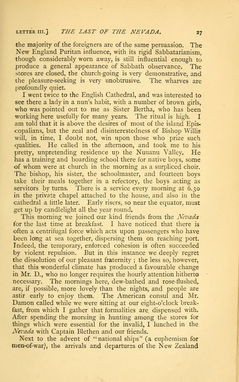 the majority of the foreigners are of the same persuasion. The New England Puritan influence, with its rigid Sabbatarianism, though considerably worn away, is still influential enough to produce a general appearance of Sabbath observance. The stores are closed, the church-going is very demonstrative, and the pleasure-seeking is ver}^ unobtrusive. The wharves are profoundly quiet. I went twice to the English Cathedral, and was interested to see there a lady in a nun's habit, with a number of brown girls, who was pointed out to me as Sister Bertha, who has been working here usefully for many years. The ritual is high. I am told that it is above the desires of most of the island Epis- copalians, but the zeal and disinterestedness of Bishop Willis will, in time, I doubt not, win upon those who prize such qualities. He called in the afternoon, and took me to his pretty, unpretending residence up the Nuuanu Valley. He has a training and boarding school there for native boys, some of whom were at church in the morning as a surpliced choir. The bishop, his sister, the schoolmaster, and fourteen boys take their meals together in a refectory, the boys acting as servitors by turns. There is a service every morning at 6.30 in the private chapel attached to the house, and also in the cathedral a little later. Early risers, so near the equator, must get up by candlelight all the year round. This morning we joined our kind friends from the Nevada for the last time at breakfast. I have noticed that there is often a centrifugal force which acts upon passengers who have been long at sea together, dispersing them on reaching port. Indeed, the temporary, enforced cohesion is often succeeded by violent repulsion. But in this instance we deeply regret the dissolution of our pleasant fraternity ; the less so, however, that this wonderful climate has produced a favourable change in Mr. D., who no longer requires the hourly attention hitherto necessary. The mornings here, dew-bathed and rose-flushed, are, if possible, more lovely than the nights, and people are astir early to enjoy them. The American consul and j\Ir. Damon called while we were sitting at our eight-o'clock break- fast, from which I gather that formalities are dispensed with. After spending the morning in hunting among the stores for things which were essential for the invalid, I lunched in the Nevada with Captain Blethen and our friends. Next to the advent of national ships (a euphemism for men-of-war), the arrivals and departures of the New Zealand