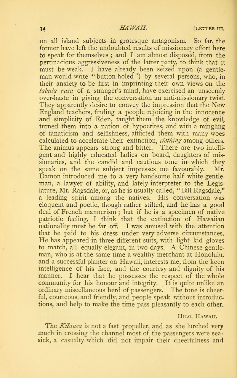 on all island subjects in grotesque antagonism. So far, the former have left the undoubted results of missionary effort here to speak for themselves ; and I am almost disposed, from the pertinacious aggressiveness of the latter party, to think that it must be weak. I have already been seized upon (a gentle- man would write  button-holed ) by several persons, who, in their anxiety to be first in imprinting their own views on the tabula rasa of a stranger's mind, have exercised an unseemly over-haste in giving the conversation an anti-missionary twist. They apparently desire to convey the impression that the New England teachers, finding a people rejoicing in the innocence and simplicity of Eden, taught them the knowledge of evil, turned them into a nation of hypocrites, and vAth. a mingling of fanaticism and selfishness, afflicted them with many woes calculated to accelerate their extinction, clothing among others. The animus appears strong and bitter. There are two intelli- gent and highly educated ladies on board, daughters of mis- sionaries, and the candid and cautious tone in which they speak on the same subject impresses me favourably. Mr. Damon introduced me to a very handsome half white gentle- man, a la^vyer of ability, and lately interpreter to the Legis- lature, Mr. Ragsdale, or, as he is usually called,  Bill Ragsdale, a leading spirit among the natives. His conversation was eloquent and poetic, though rather stilted, and he has a good deal of French mannerism; but if he is a specimen of native patriotic feeling, I think that the extinction of Hawaiian nationality must be far off. I was amused with the attention that he paid to his dress under very adverse circumstances. He has appeared in three different suits, with light kid gloves to match, all equally elegant, in two days. A Chinese gentle- man, who is at the same time a wealthy merchant at Honolulu, and a successful planter on Hawaii, interests me, from the keen intelligence of his face, and the courtesy and dignity of his manner. I hear that he possesses the respect of the whole community for his honour and integrity. It is quite unlike an ordinary miscellaneous herd of passengers. The tone is cheer- ful, courteous, and friendly, and people speak without introduc- tions, and help to make the time pass pleasantly to each other. HiLo, Hawaii. The Kilaiiea is not a fast propeller, and as she lurched very much in crossing the channel most of the passengers were sea- sick, a casualty which did not impair thei'.^ cheerfulness and