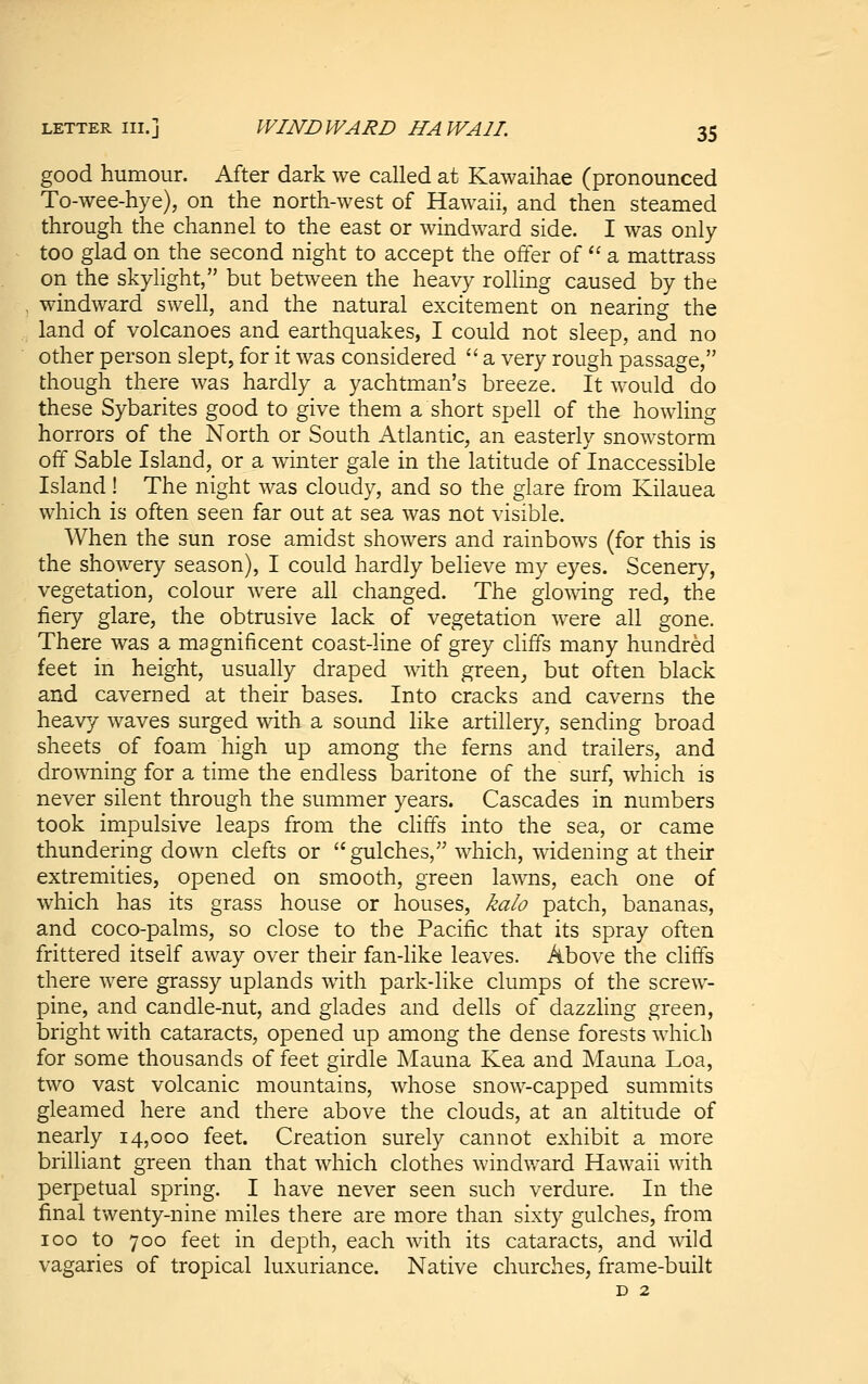 good humour. After dark we called at Kawaihae (pronounced To-wee-hye), on the north-west of Hawaii, and then steamed through the channel to the east or windward side. I was only too glad on the second night to accept the offer of'' a mattrass on the skylight, but between the heavy rolling caused by the windward swell, and the natural excitement on nearing the land of volcanoes and earthquakes, I could not sleep, and no other person slept, for it was considered  a very rough passage, though there was hardly a yachtman's breeze. It would do these Sybarites good to give them a short spell of the howling horrors of the North or South Atlantic, an easterly snowstorm off Sable Island, or a winter gale in the latitude of Inaccessible Island! The night was cloudy, and so the glare from Kilauea which is often seen far out at sea was not visible. When the sun rose amidst showers and rainbows (for this is the showery season), I could hardly believe my eyes. Scenery, vegetation, colour were all changed. The glo^wing red, the fiery glare, the obtrusive lack of vegetation were all gone. There was a magnificent coast-line of grey cliffs many hundred feet in height, usually draped with green_, but often black and cavern ed at their bases. Into cracks and caverns the heavy waves surged with a sound like artillery, sending broad sheets of foam high up among the ferns and trailers, and drowning for a time the endless baritone of the surf, which is never silent through the summer years. Cascades in numbers took impulsive leaps from the cliffs into the sea, or came thundering down clefts or  gulches, which, widening at their extremities, opened on smooth, green lawns, each one of which has its grass house or houses, kalo patch, bananas, and coco-palms, so close to the Pacific that its spray often frittered itself away over their fan-like leaves. Above the cliffs there were grassy uplands with park-like clumps of the screw- pine, and candle-nut, and glades and dells of dazzling green, bright with cataracts, opened up among the dense forests which for some thousands of feet girdle Mauna Kea and Mauna Loa, two vast volcanic mountains, whose snow-capped summits gleamed here and there above the clouds, at an altitude of nearly 14,000 feet. Creation surely cannot exhibit a more brilliant green than that which clothes windward Hawaii with perpetual spring. I have never seen such verdure. In the final twenty-nine miles there are more than sixty gulches, from 100 to 700 feet in depth, each with its cataracts, and wild vagaries of tropical luxuriance. Native churches, frame-built D 2