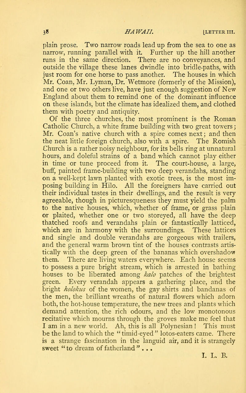 plain prose. Two narrow roads lead up from the sea to one as narrow, running parallel with it. Further up the hill another runs in the same direction. There are no conveyances, and outside the village these lanes dwindle into bridle-paths, with just room for one horse to pass another. The houses in which Mr. Coan, Mr. Lyman, Dr. Wetmore (formerly of the Mission), and one or two others live, have just enough suggestion of New England about them to remind one of the dominant influence on these islands, but the climate has idealized them, and clothed them with poetry and antiquity. Of the three churches, the most prominent is the Roman Catholic Church, a white frame building with two great towers; Mr. Coan's native church with a spire comes next; and then the neat little foreign church, also with a spire. The Romish Church is a rather noisy neighbour, for its bells ring at unnatural hours, and doleful strains of a band which cannot play either in time or tune proceed from it. The court-house, a large, buff, painted frame-building with two deep verandahs, standing on a well-kept lawn planted with exotic trees, is the most im- posing building in Hilo. All the foreigners have carried out their individual tastes in their dwellings, and the result is very agreeable, though in picturesqueness they must yield the palm to the native houses, which, whether of frame, or grass plain or plaited, whether one or two storeyed, all have the deep thatched roofs and verandahs plain or fantastically latticed, which are in harmony with the surroundings. These lattices and single and double verandahs are gorgeous -with trailers, and the general warm brown tint of the houses contrasts artis- tically with the deep green of the bananas which overshadow them. There are living waters everywhere. Each house seems to possess a pure bright stream, which is arrested in bathing houses to be liberated among kalo patches of the brightest green. Every verandah appears a gathering place, and the bright holohcs of the women, the gay shirts and bandanas of the men, the brilliant wreaths of natural flowers which adorn both, the hot-house temperature, the new trees and plants which demand attention, the rich odours, and the low monotonous recitative which mourns through the groves make me feel that I am in a new world. Ah, this is all Polynesian ! This must be the land to which the  timid-eyed  lotos-eaters came. There is a strange fascination in the languid air, and it is strangely sweet  to dream of fatherland ...