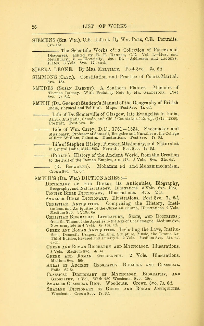 SIEMENS (Sir Wm.), C.E. Life of. By Wm. Pole, C.E. Portraits. 8vo. 16s. The Scientific Works o': a Collection of Papers and Discourses, Edited by E. F, Bambek, C.E. Vol. i.—Heat and Metallurgy; ii. — Electricity, &c.; iii. — Addresses and Lectures. Plates. 3 Vols. 8yo. 12s. each. SIEREA LEONE. By Mes. Melville. Post 8vo. 35. 6d. SIMMONS (Capt.). Constitution and Practice of Courts-Martial. 8vo. 15s. SMEDES (Susan Dabney). A Soutliern Planter. Memoirs of Thomas Dabney. With Prefatory Note by Me. Gladstone. Post 8vo. 7s. ed. SMITH (Dr. George) Student's Manual of the Geography of British India, Physical and Political. Maps. Post Svo. 7s. 6d. Life of Dr. Somerville of Glasgow, late Evangelist in India, Afiica, Australia, Canada, and Chief Countries of Europe (1813—18S9). Porti-ait. Post Svo. 9s. Life of Wm. Carey, D.D., 1761 — 1834. Shoemaker and Missionary. Professor of Sanscrit, Bengalee and M araihee at the College of Fort William, Calcutta. Illustraticns. Post Svo. 7s. 6d. Life of Stephen Hislop, Pioneer, Mi sfciocary, and Naturalist in Central India, 1844-1863. Portrait. Post Svo. 7s. 6d. . (Philip). History of the Ancient World, from the Creation to the Fall of the Roman Empire, a.d. 476. 3 Vols. Svo. 31«. 6d. . (R. Bosworth). Mohammed and Mohammedanism. Crown Svo. 7s. 6d. SMITH'S (Dr. Wm.) DICTIONARIES:— Dictionary op the Bible; its Antiquities, Biography, Geography, and Natural History. Illustrations. 3 VoIf. Svo. 105s. Concise Bible Dictionary. Illustrations. Svo. 21s. Smaller Bible Dictionary. Illustrations. Post Svo. 7s. 6d. Christian Antiquities. Comprisiug the History, Ineti- tutions, and Antiquities of the Christian Church. Illustrations. 2 Vols. Medium Svo. 31. I3s. 6d. Christian Biography, Literature, Sects, and Doctrines ; from the Times of the Apostles to the Age of Charlemagne. Medium Svo. Now complete in 4 Vols. 61. 16s. Gd. Greek and Eoman Antiquities. Ieeluding the Laws, Institu- tions, Domestic Usages, Painting, Sculpture, Music, the Drama, &r. Third Edition, Revised and Enlarged. 2 Vols. Medium Svo. 31s. td. each. Greek and Roman Biography and Mythology. Illustrations. 3 Vols. Medium Svo. U. 4s. Greek and Eoman Geography. 2 Yds. Illustrations. Medium Svo, 56s. Atlas of Ancient Geography—Biblical and Classical. Folio. 61. 6s. Classical Dictionary op Mythology, Biography, and Geography. 1 Vol. With 750 Woodcuts. Svo. 18s. Smaller Classical Dict. Woodcuts. Crown Svo. 7s. 6d. Smaller Dictionary op Greek and Roman Antiquities. Woodcuts. Crowu Svo. 7s. 6d.