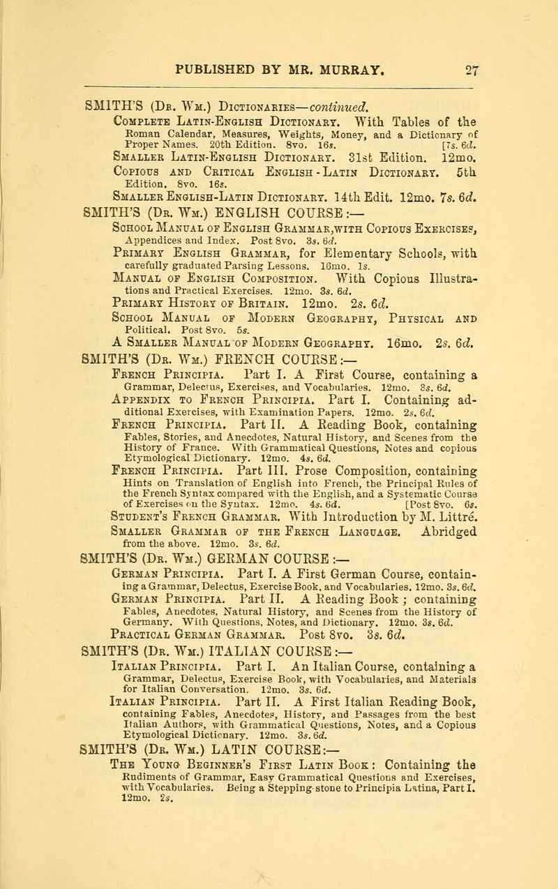 SMITH'S (Db. Wm.) Dictionaries—continued. Complete Latin-English Dictionary. With Tables of the Roman Calendar, Measures, Weights, Money, and a Dictionary of Proper Names. 20fh Edition. 8vo. I65. [7s. 6i3. Smaller Latin-English Dictionary. Slst Edition. 12mo. Copious and Critical English - Latin Dictionary. 5th Edition. 8vo. 16s. Smaller English-Latin Dictionary. 14th Edit. 12ino. 7s. 6c?. SMITH'S (Dr. Wm.) ENGLISH COURSE :— School Manual of English Grammar^with Copious Exercises, Appendices and Index. Post 8vo. 85. 6d, Primary English Grammar, for EleEoentary Schools, with carefully graduated Parsing Lessons. 16mo. Is. Manual of English Composition. With Copious Illustra- tions and Practical Exercises. 12mo. 35. M. Primary History op Britain. 12mo. 2s. Qd. School Manual of Modern Geography, Physical and Political. Post Svo. 5s. A Smaller Manual of Modern Geography. 16nio. 2s, 6d. SMITH'S (Dr. Wm.) FRENCH COURSE :— French Principia. Part I. A First Course, containing a Grammar, Delectus, Exercises, and Vocabularies. 12mo. 3s. 6d. Appendix to French Principia. Part I. Containing ad- ditional Exercises, with Examination Papers. 12mo. 2s. 6d. French Principia. Part II. A Reading Book, containing Fables, Stories, and Anecdotes, Natural History, and Scenes from the History of France. With Grammatical Questions, Notes and copious Etymological Dictionary. 12mo. 4s. 6d. French Principia. Part III. Prose Composition, containing Hints on Translation of English into French, the Principal Rules of the French Syntax compared with the English, and a Systematic Course of Exercises on the Syntax. 12mo. 4s. 6d. [Post Svo. 6s. Student's French Grammar. With Introduction by M. Littre. Smaller Grammar op the French Language. Abridged from the above. 12mo. 3s. 6d. SMITH'S (Dr. Wm.) GERMAN COURSE :— German Principia. Part I. A First German Course, contain- ing a Grammar, Delectus, Exercise Book, and Vocabularies. 12mo. 3s. 6d. German Principia. Part II. A Reading Book ; containing Fables, Anecdotes, Natural History, and Scenes from the History of Germany. With Questions, Notes, and Dictionary. 12mo. 3«. 6d. Practical German Grammar. Post Svo. 3s. 6d. SMITH'S (Dr. Wm.) ITALIAN COURSE :— Italian Principia. Parti. An Italian Course, containing a Grammar, Delectus, Exercise Book, with Vocabularies, and Materials for Italian Conversation. 12mo. 35. 6d. Italian Principia. Part II. A First Italian Reading Book, containing Fables, Anecdotes, History, and Passages from the best Italian Authors, with Grammatical Questions, Notes, and a Copious Etymological Dictionary. 12mo. 3s. 6d. SMITH'S (Dr. Wm.) LATIN COURSE:— The Young Beginner's First Latin Book : Containing the Rudiments of Grammar, Easy Grammatical Questions and Exercises, with Vocabularies. Being a Stepping- stone to Principia Latina, Part I. 12mo. 2s.