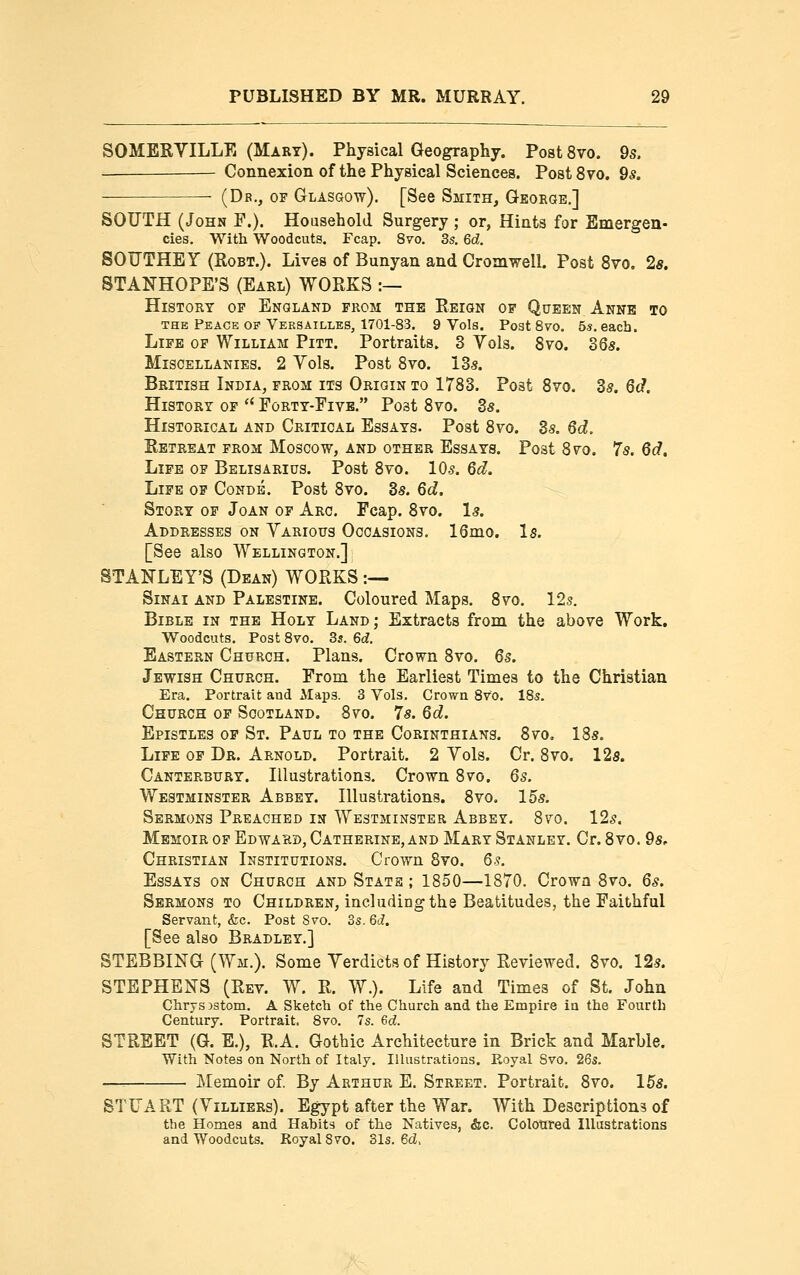 SOMERYILLE (Mart). Physical Geography. Post 8vo. 9s. Connexion of the Physical Sciences. PostSvo. 9s. {Db., of Glasgow). [See Smith, George,] SOUTH (John F.). Household Surgery ; or, Hints for Emergen- cies. With Woodcuts. Fcap. 8vo. 3s. 6d. SOUTHEY (RoBT.). Lives of Bunyan and Cromwell. Post 8vo. 2«. STANHOPE'S (Earl) WORKS :— History op England from the Reign of Queen Anne to THE Peace OF Versailles, 1701-83. 9 Vols. Post Bvo. 5s. each. Life op William Pitt. Portraits. 3 Yols. 8vo. 36s. Miscellanies. 2 Yols. Post Sro. 135. British India, from its Origin to 1783. Post 8vo. ds. Qd. History op *' Eorty-Fivb. Post 8vo. 3s. Historical and Critical Essays. Post 8vo. 3s. 6d. Retreat prom Moscow, and other Essays. Post 8vo. 7s. 6d, Life op Belisarius. Post 8vo. IO5. 6d. Life op Conde. Post 8vo. 3s. 6d. Story op Joan of Arc. Fcap. 8vo. Is. Addresses on Yarious Occasions. 16mo. Is. [See also Wellington.] STANLEY'S (Dean) WORKS :— Sinai and Palestine. Coloured Maps. 8vo. 12s. Bible in the Holy Land; Extracts from the above Work, Woodcuts. Post Bvo. 3s. 6d. Eastern Church. Plans. Crown 8vo. 6s. Jewish Church. From the Earliest Times to the Christian Era. Portrait and Maps. 3 Vols. Crown 8vo. 18s. Church op Scotland. 8vo. 7s. 6d. Epistles op St. Paul to the Corinthians. 8vo, 18s. Life op Dr. Arnold. Portrait. 2 Yols. Cr. 8vo. 12s. Canterbury. Illustrations. Crown 8vo. 6s. Westminster Abbey. Illustrations. 8vo. 15s. Sermons Preached in Westminster Abbey. Bvo. 12^. Memoir op Edward, Catherine, and Mary Stanley. Cr. 8vo. 9s. Christian Institutions. Crown 8vo. 6s. Essays on Church and Stats ; 1850—1870. Crown 8vo. 6s. Sermons to Children, including the Beatitudes, the Faithful Servant, &c. Post Svo. 3s. 6d. [See also Bradley.] STEBBING (Wm.). Some Yerdicts of History Reviewed. 8vo. 12s. STEPHENS (Rev. W. R. W.). Life and Times of St. John Clirys )stom. A Sketch of the Church and the Empire in the Fourth Century. Portrait. Bvo. 7s. &d. STREET (G. E.), R.A. Gothic Architecture in Brick and Marble. With Notes on North of Italy. Illustrations. Royal Svo. 26s. —: Memoir of By Arthur E. Street. Portrait. 8vo. 15s. STUART (Yilliers). Egypt after the War. With Descriptions of the Homes and Habits of the Natives, &c. Colotired Illustrations and Woodcuts. Royal Svo. Sis. 6d,