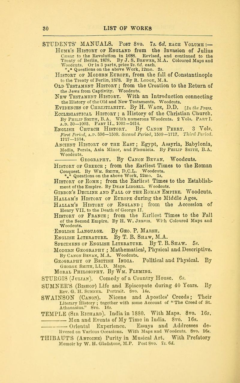 STUDENTS' MANUALS. Post 8vo. 75. 6d. each Volume :— Humk's History of England from the Invasion of Julius Ceesar to the Revolution in 1688. Revised, and continued to the Treaty of Berlin, 1878. By J. S. Beeweb, M.A. Coloured Maps and ■Woodcuts. Or iu 3 parts, price 2s. 6d. each. *** Questions on the above Work, 12mo, 2s. History of Modebn Europe, from the fall of Constantinople to the Treaty of Berlin, 1S78. By R. Lodge, M.A. Old Testament History ; from the Creation to the Eeturn of the Jews from Captivity. Woodcuts. New Testament History. With an Introduction connecting the History of the Old and New Testaments. Woodcuts. Evidences op Christianity. By H. Wage, D.D. [in the Pre^s. Ecclesiastical History ; a History of the Christian Church. By Philip Smith, B.A. With numerous Woodcuts. 2 Vols. Part I. A.D, 30—1003. Part II,, 1003—1614. English Church History. By Canon Perry. 3 Yol?. First Period, a. p. 596—1509. Second Period, 1509—1717. TMrd Period. 1717—1S34. Ancient History op the East ; Egypt, Assyria, Babylonia, Media, Persia, Asia Minor, and Phoenicia. By Philip Sjiith, B.A. Woodcuts. Geography. By Canon Bevan. Woodcuts. History op Greece ; from the Earliest Times to the Roman Conquest. By Wm. Smith, D.C.L. Woodcuts. %* Questions on the above Work, 12mo. 2j. History of Eome ; from the Earliest Times to the Establish- ment of the Empire. By Dean LiDDELL. Woodcuts. Gibbon's Decline and Fall op the Eoman Empire. Woodcuts. Hallam's History op Europe during the Middle Ages. Hallam's History op England ; from the Accession of Henry VII. to the Death of George II. History op France ; from the Earliest Times to the Fall of the Second Empire. By H. W. Jebvis. With Coloured Maps and Woodcuts. English Language. By Geo. P. Marsh. English Literature. Bj T. B. Shaw, M.A. Specimens op English Literature. By T. B. Shaw. bs. Modern Geography ; Mathematical, Physical and Descriptive. By Canon Bevan, M.A. Woodcuts. Geography op British India. Political and Physical. By Geokge Smith, LL.D, Maps. Moral Philosophy. By Wm. Fleming. STUPiGlS (Julian). Comedy of a Country House. Qs. SUMNER'S (Bishop) Life and Episcopate during 40 Years. By Rev. G. II. Sumner. Portrait. 8vo. lis. SWAINSON (Canoit). Nicene and Apostles* Creeds; Their Literary History ; together with some Account of  The Creed of St. Athanasius. 8vo. 16s. TEMPLE (Sir Kichard). India in 1880. With Maps. 8vo. 16*. . Men and Events of My Time in India. Svo. IQs. . Oriental Experience. Essays and Addresses de- livered on Various Occasions. With IMaps and Woodcuts. Svo. 16«. TIIIBAUT'S (Antoine) Purity in Musical Art. With Prefatory Memoir by W. U. Gladbtone, M.P. Post Svo. 7s. Qd.