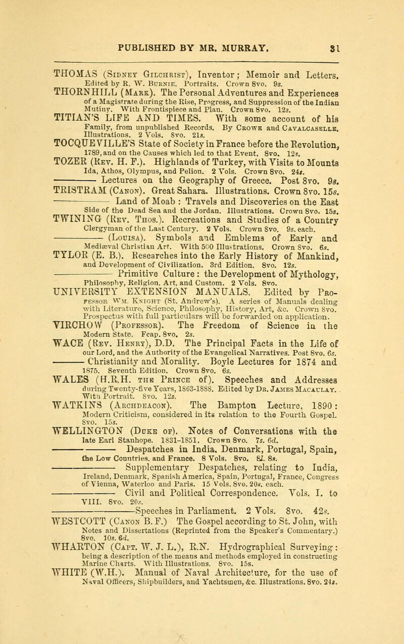 THOilAS (SiDifET Gilchrist), Inventor; Memoir and Letters. Edited by R. W. Buknie. Portraits. Cro^n 8vo. 9s. THORN HILL (Mark). The Personal Adventures and Experiences of a Magistrate during the Rise, Progress, and Suppression of the Indian Mutiny. With Frontispiece and Plan. Crown 8vo. 12s. TITIAN'S LIFE AND TIMES. With some account of his Family, from unpublished Records. By Crows and Cavalcasellb. Illustrations, 2 Vols. 8vo. 21s. TOCQUEVILLE'S State of Society in France before the Revolution, 1789, and on the Causes which led to that Event. 8vo. 12?. TOZER (Rev. H. F.). Highlands of Turkey, with Visits to Mounts Ida, Athos, Olympus, and Pelion. 2 Vols. Crown 8vo. 24*. Lectures on the Geography of Greece. Post 8vo. ds. TRISTRAM (Canon). Great Sahara. Illustrations. Crown 8vo. 15s. —— Land of Moab : Travels and Discoveries on the East Side of the Dead Sea and the Jordan. Illustrations. Crown 8vo. 15s. TWINING (Rev. Thos.). Recreations and Studies of a Country Clergyman of the Last Century. 2 Vols. Crown Svo. 9s. each. (Lotjisa). Symbols aud Emblems of Early and Mediaeval Christian Art. With 500 Illustrations. Crown Svo. 6s, TYLOR (E. B.). Researches into the Early History of Mankind, and Development of Civilization. 3rd Edition. Svo, 12s. ■ Primitive Culture : the Development of Mythology, Philosophy, Religion. Art, and Custom. 2 Vols. Svo, UNIVERSITY EXTENSION MANUALS, Edited by Pro- FEPsoR Wji. Knight (St. Andrew's). A series of Manuals dealing with Literature;, Science, Philosophy, History, Art, &c. CrowTi Svo. Prospectus with full particulars will be forwarded on application. VIRCHOW (Professor). The Freedom of Science in the Modem State. Fcap, 8vo. 2s. WACE (Rev. Henry), D.D. The Principal Facts in the Life of our Lord, and the Authority of the Evangelical l^arratives. Post Svo. 6s. Christianity and Morality. Boyle Lectures for 1874 and 1875. Seventh Edition. Crown Svo, 6s. WALES (E.R.H. the Prince of). Speeches and Addresses during Twenty-five Tears, 1863-lSSS. Edited by Dr. Jajies Macaulay. . Wit a Portrait. Svo. 12s. WATKINS (Archdeacon). The Bampton Lecture, 1890: Jlodern Criticism, considered in its relation to the Fourth Gospel. Svo. 15s. WELLINGTON (Duke op). Notes of Conversations with the late Earl Stanhope. 1831-1851, Crown Svo. 7s. 6d. Despatches in India, Denmark, Portugal, Spain, {he Low Countries, and France. 8 Vols. Svo. 8Z. 8s. Supplementary Despatches, relating to India, Ireland, Denmark, Spanish America, Spain, Portugal, France, Congress of Vienna, Waterloo and Paris. 15 Vols. Svo. 20*. each. Civil and Political Correspondence, Vols. I. to VIII. 8vo. 20s. -Speeches in Parliament. 2 Vols, Svo, 42-s. WESTCOTT (Canon B. F.) The Gospel according to St. John, with Notes and Dissertations (Reprinted from tlie Speakers Commentary.) Svo. 10s. 6d. WHARTON (Capt. W, J, L.), KK Hydrographical Surveying : heing a description of the means and methods employed in constructing Marine Charts. With Illustrations. Svo. 15s. WHITE (W.H.). Manual of Naval Architecture, for the use of Naval Officers, Shipbuilders, and Yachtsmen, &c. Illustrations. Svo, 24*.