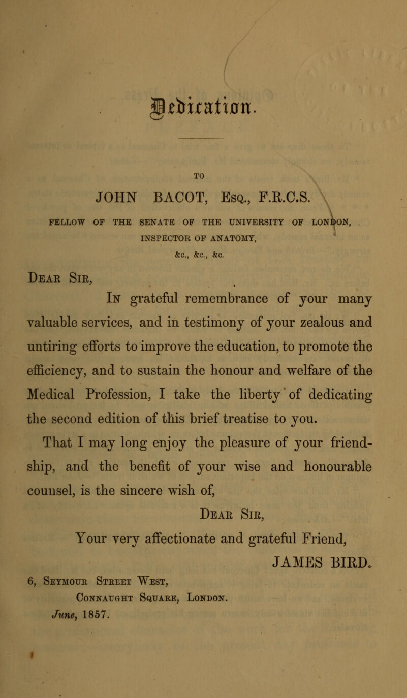 tVxcntwn. TO JOHN BACOT, Esq., F.R.C.S. FELLOW OF THE SENATE OF THE UNIVERSITY OF L0N:^0N, . \ INSPECTOR OF ANATOMY, &c., &c., &c. Dear Sir, In grateful remembrance of your many valuable services, and in testimony of your zealous and untiring efforts to improve the education, to promote the efficiency, and to sustain the honour and welfare of the Medical Profession, I take the liberty of dedicating the second edition of this brief treatise to you. That I may long enjoy the pleasure of your friend- ship, and the benefit of your wise and honourable counsel, is the sincere wish of, Dear Sir, Your very affectionate and grateful Friend, JAMES BIRD. 6, Seymour Street West, ConnAUGHT Square, London. June, 1857.