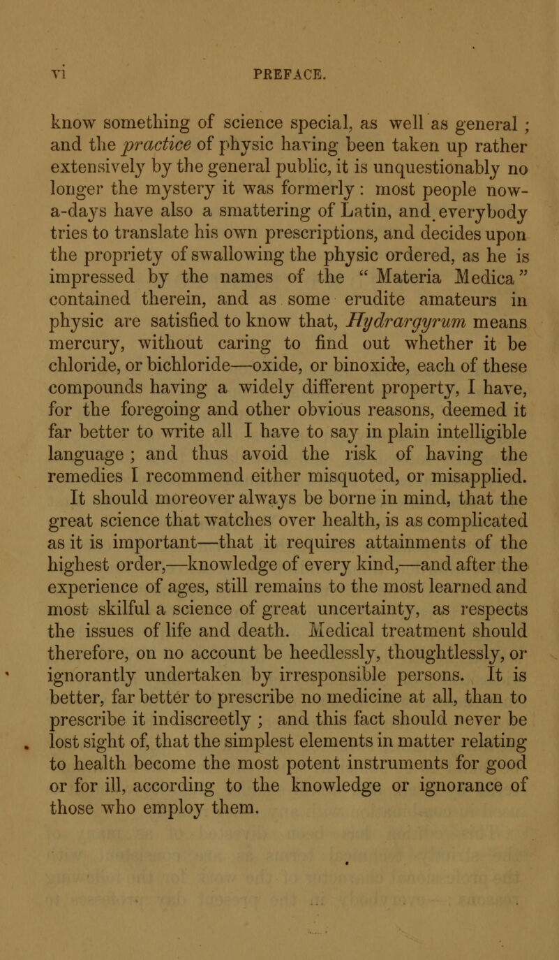 Tl PREFACE. know something of science special, as well as general ; and the practice of physic having been taken up rather extensively by the general public, it is unquestionably no longer the m^^stery it was formerly: most people now- a-days have also a smattering of Latin, and everybody tries to translate his own prescriptions, and decides upon the propriety of swallowing the physic ordered, as he is impressed by the names of the  Materia Medica contained therein, and as some erudite amateurs in physic are satisfied to know that, Hydrargyrum means mercury, without caring to find out whether it be chloride, or bichloride—oxide, or binoxide, each of these compounds having a widely different property, I have, for the foregoing and other obvious reasons, deemed it far better to write all I have to say in plain intelligible language; and thus avoid the risk of having the remedies I recommend either misquoted, or misapplied. It should moreover always be borne in mind, that the great science that watches over health, is as complicated as it is important—that it requires attainments of the highest order,—knowledge of every kind,—and after the experience of ages, still remains to the most learned and most skilful a science of great uncertainty, as respects the issues of life and death. Medical treatment should therefore, on no account be heedlessly, thoughtlessly, or ignorantly undertaken by irresponsible persons. It is better, far better to prescribe no medicine at all, than to prescribe it indiscreetly ; and this fact should never be lost sight of, that the simplest elements in matter relating to health become the most potent instruments for good or for ill, according to the knowledge or ignorance of those who employ them.