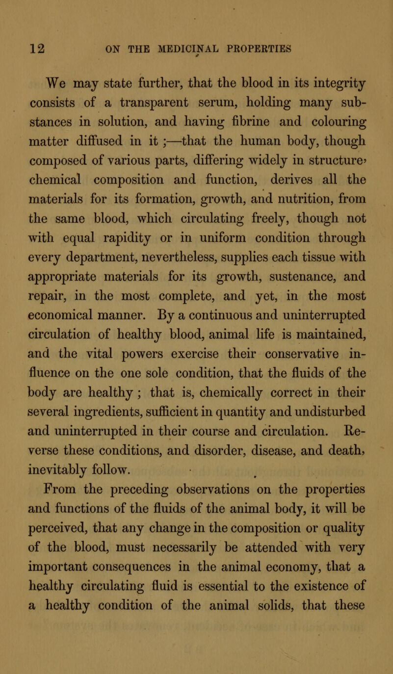 We may state further, that the blood in its integrity consists of a transparent serum, holding many sub- stances in solution, and having fibrine and colouring matter diffused in it ;—that the human body, though composed of various parts, differing widely in structure chemical composition and function, derives all the materials for its formation, growth, and nutrition, from the same blood, which circulating freely, though not with equal rapidity or in uniform condition through every department, nevertheless, supplies each tissue with appropriate materials for its growth, sustenance, and repair, in the most complete, and yet, in the most economical manner. By a continuous and uninterrupted circulation of healthy blood, animal life is maintained, and the vital powers exercise their conservative in- fluence on the one sole condition, that the fluids of the body are healthy; that is, chemically correct in their several ingredients, sufficient in quantity and undisturbed and uninterrupted in their course and circulation. Re- verse these conditions, and disorder, disease, and deaths inevitably follow. From the preceding observations on the properties and functions of the fluids of the animal body, it will be perceived, that any change in the composition or quality of the blood, must necessarily be attended with very important consequences in the animal economy, that a healthy circulating fluid is essential to the existence of a healthy condition of the animal solids, that these