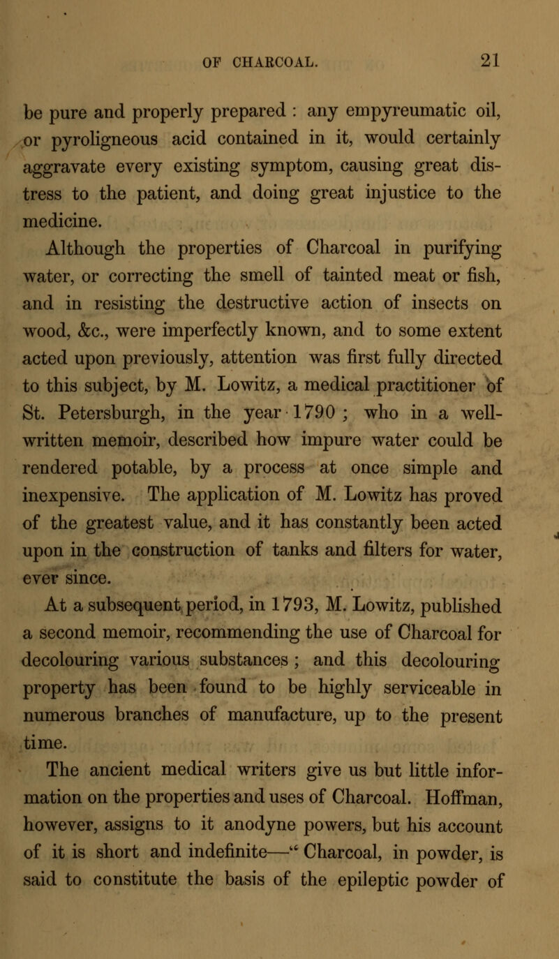 be pure and properly prepared : any empyreumatic oil, or pyroligneous acid contained in it, would certainly aggravate every existing symptom, causing great dis- tress to the patient, and doing great injustice to the medicine. Although the properties of Charcoal in purifying water, or correcting the smell of tainted meat or fish, and in resisting the destructive action of insects on wood, &c., were imperfectly known, and to some extent acted upon previously, attention was first fully directed to this subject, by M. Lowitz, a medical practitioner bf St. Petersburgh, in the year 1790 ; who in a well- written memoir, described how impure water could be rendered potable, by a process at once simple and inexpensive. The application of M. Lowitz has proved of the greatest value, and it has constantly been acted upon in the construction of tanks and filters for water, ever since. At a subsequent, period, in 1793, M. Lowitz, published a second memoir, recommending the use of Charcoal for decolouring various substances ; and this decolouring property has been found to be highly serviceable in numerous branches of manufacture, up to the present time. The ancient medical writers give us but little infor- mation on the properties and uses of Charcoal. Hoffman, however, assigns to it anodyne powers, but his account of it is short and indefinite—'' Charcoal, in powder, is said to constitute the basis of the epileptic powder of