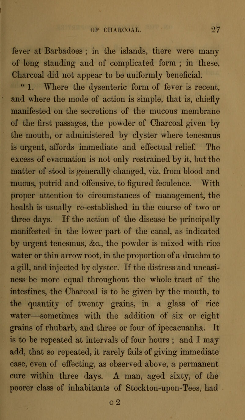fever at Barbadoes ; in the islands, there were many of long standing and of complicated form ; in these^ Charcoal did not appear to be uniformly beneficial.  1. Where the dysenteric form of fever is recent, and where the mode of action is simple, that is, chiefly manifested on the secretions of the mucous membrane of the first passages, the powder of Charcoal given by the mouth, or administered by clyster where tenesmus is urgent, affords immediate and effectual relief. The excess of evacuation is not only restrained by it, but the matter of stool is generallj^ changed, viz. from blood and mucus, putrid and offensive, to figured feculence. With proper attention to circumstances of management, the health is usually re-established in the course of two or three days. If the action of the disease be principally manifested in the lower part of the canal, as indicated by urgent tenesmus, &c., the powder is mixed with rice water or thin arrow root, in the proportion of a drachm to a gill, and injected by clyster. If the distress and uneasi- ness be more equal throughout the whole tract of the intestines, the Charcoal is to be given by the mouth, to the quantity of twenty grains, in a glass of rice water—sometimes with the addition of six or eight grains of rhubarb, and three or four of ipecacuanha. It is to be repeated at intervals of four hours ; and I may add, that so repeated, it rarely fails of giving immediate ease, even of effecting, as observed above, a permanent cure within three days. A man, aged sixty, of the poorer class of inhabitants of Stockton-upon-Tees, had c2