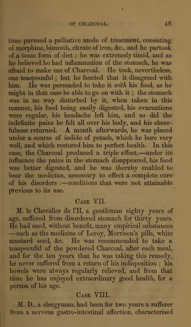 time pursued a palliative mode of treatment, consisting of morphine, bismuth, citrate of iron, &c., and he partook of a tonic form of diet; he was extremely timid, and as he believed he had inflammation of the stomach, he was afraid to make use of Charcoal. He took, nevertheless, one teaspoonful; but he fancied that it disagreed with him. He was persuaded to take it with his food, as he might in that case be able to go on with it ; the stomach was in no way disturbed by it, when taken in this manner, his food being easily digested, his evacuations were regular, his headache left him, and so did the indefinite pains he felt all over his body, and his cheer- fulness returned. A month afterwards, he was placed under a course of iodide of potash, which he bore very well, and which restored him to perfect health. In this case, the Charcoal produced a triple effect,—under its influence the pains in the stomach disappeared, his food was better digested, and he was thereby enabled to bear the medicine, necessary to effect a complete cure of his disorders :—conditions that were not attainable previous to its use. Case VII. M. le Chevalier de TH, a gentleman eighty years of age, suffered from disordered stomach for thirty years. He had used, without benefit, many empirical substances —such as the medicine of Leroy, Morrison^s pills, white mustard seed, &c. He was recommended to take a teaspoonful of the powdered Charcoal, after each meal, and for the ten years that he was taking this remedy, he never suffered from a return of his indisposition ; his bowels were always regularly relieved, and from that time he has enjoyed extraordinary good health, for a person of his age. Case VIII. M. D., a clergyman, had been for two years a sufferer from a nervous gastro-intestinal affection, characterised
