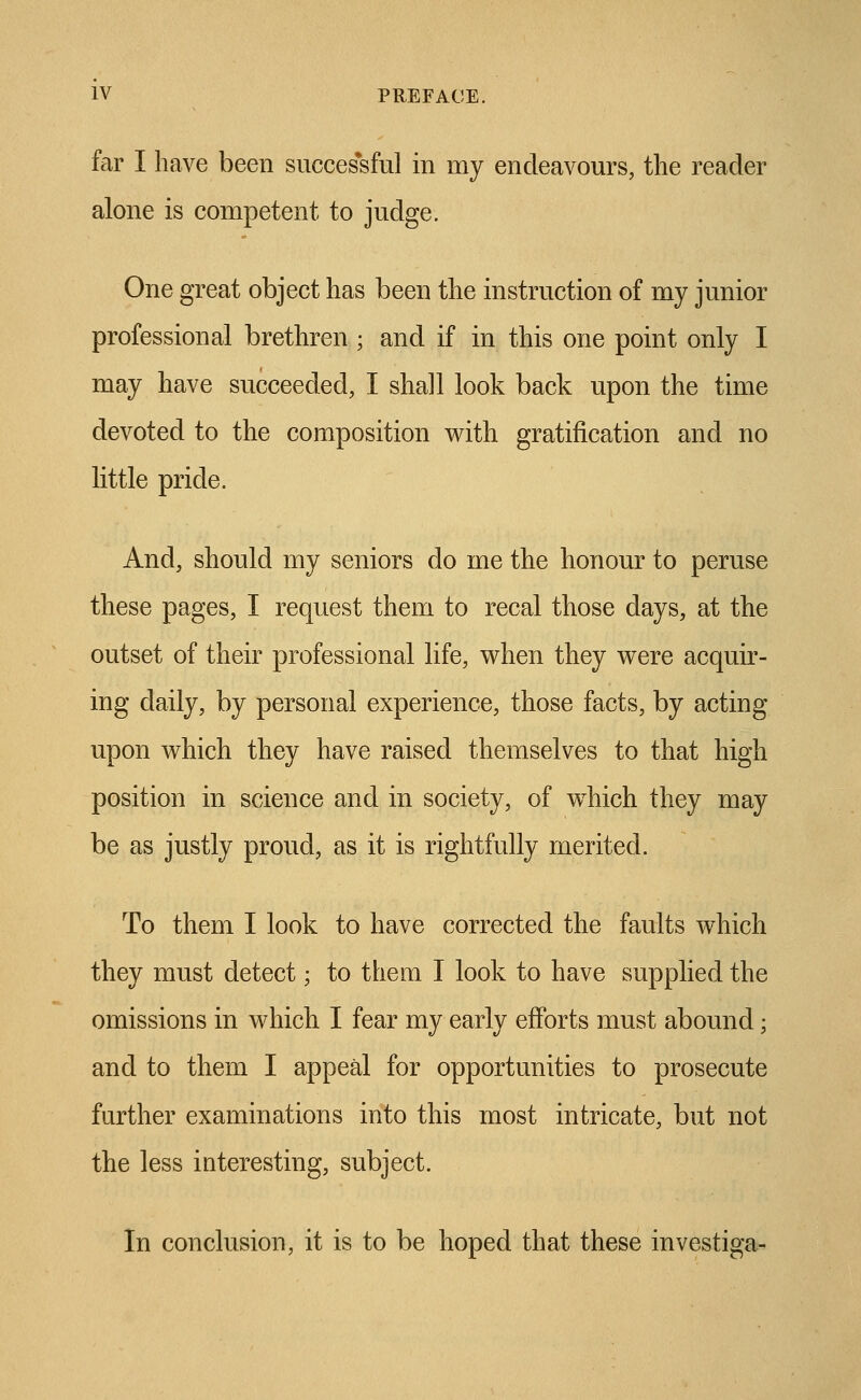 far I have been successful in my endeavours, the reader alone is competent to judge. One great object has been the instruction of my junior professional brethren ; and if in this one point only I may have succeeded, I shall look back upon the time devoted to the composition with gratification and no little pride. And, should my seniors do me the honour to peruse these pages, I request them to recal those days, at the outset of their professional life, when they were acquir- ing daily, by personal experience, those facts, by acting upon which they have raised themselves to that high position in science and in society, of which they may be as justly proud, as it is rightfully merited. To them I look to have corrected the faults which they must detect; to them I look to have supplied the omissions in which I fear my early efforts must abound; and to them I appeal for opportunities to prosecute further examinations into this most intricate, but not the less interesting, subject. In conclusion, it is to be hoped that these investiga-