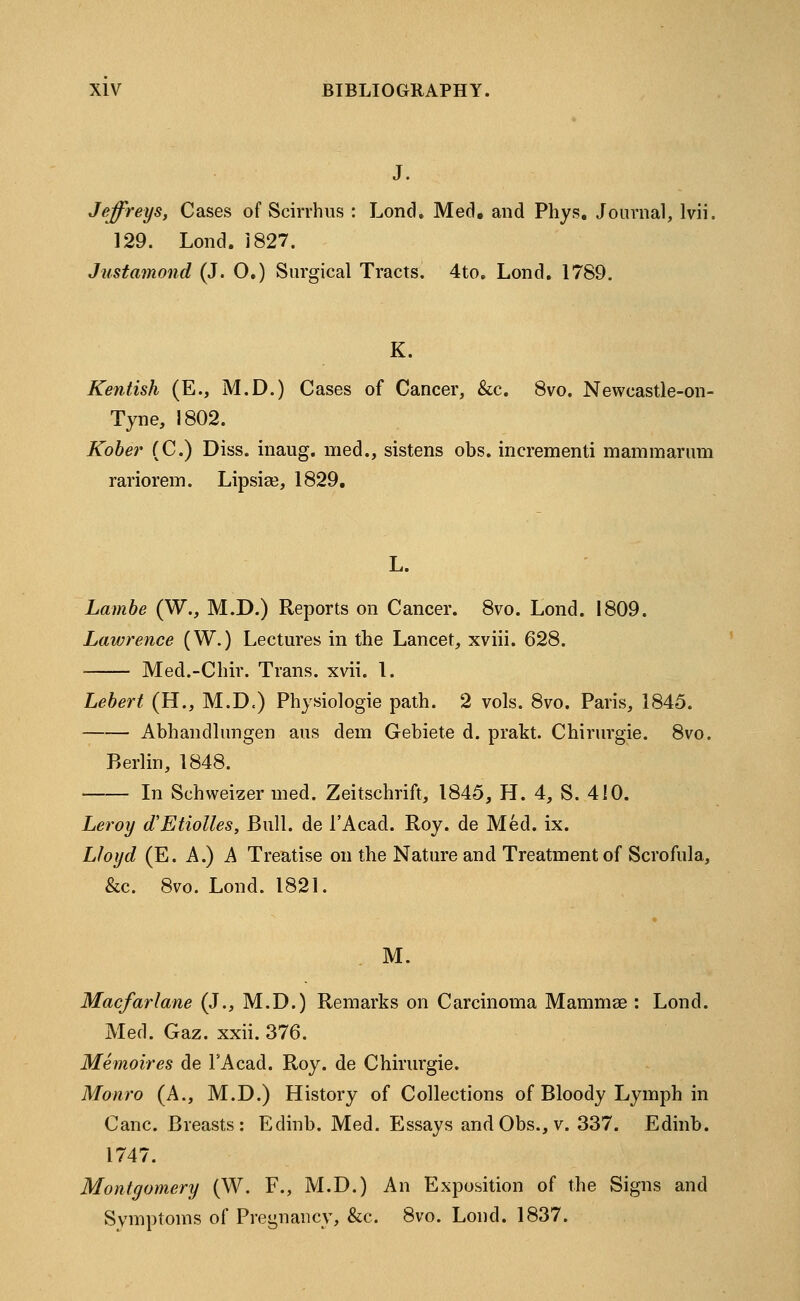 J. Jeffreys, Cases of Scirrhus : Lond. Med. and Phys. Journal, lvii. 129. Lond.1827. Justamond (J. O.) Surgical Tracts. 4to. Lond. 1789. K. Kentish (E., M.D.) Cases of Cancer, &c. 8vo. Newcastle-on- Tyne, 1802. Kober (C.) Diss, inaug. med., sistens obs. incrementi mam mar um rariorem. Lipsise, 1829. L. Lambe (W., M.D.) Reports on Cancer. 8vo. Lond. 1809. Lawrence (W.) Lectures in the Lancet, xviii. 628. Med.-Chir. Trans, xvii. 1. Lebert (H., M.D.) Physiologie path. 2 vols. 8vo. Paris, 1845. Abhandlungen aus dem Gebiete d. prakt. Chirurgie. 8vo, Berlin, 1848. In Schweizer med. Zeitschrift, 1845, H. 4, S. 410. Leroy (TEtiolles, Bull, de l'Acad. Roy. de Med. ix. Lloyd (E. A.) A Treatise on the Nature and Treatment of Scrofula, &c. 8vo. Lond. 1821. M. Macfarlane (J., M.D.) Remarks on Carcinoma Mammae : Lond. Med. Gaz. xxii. 376. Memoires de TAcad. Roy. de Chirurgie. Monro (A., M.D.) History of Collections of Bloody Lymph in Cane. Breasts: Edinb. Med. P^ssays and Obs., v. 337. Edinb. 1747. Montgomery (W. F., M.D.) An Exposition of the Signs and Symptoms of Pregnancy, &c. 8vo. Lond. 1837.