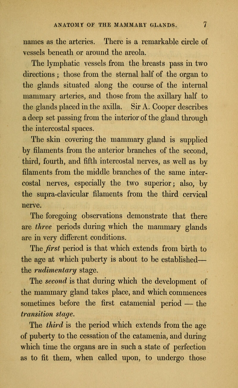 names as the arteries. There is a remarkable circle of vessels beneath or around the areola. The lymphatic vessels from the breasts pass in two directions ; those from the sternal half of the organ to the glands situated along the course of the internal mammary arteries, and those from the axillary half to the glands placed in the axilla. Sir A. Cooper describes a deep set passing from the interior of the gland through the intercostal spaces. The skin covering the mammary gland is supplied by filaments from the anterior branches of the second, third, fourth, and fifth intercostal nerves, as well as by filaments from the middle branches of the same inter- costal nerves, especially the two superior; also, by the supra-clavicular filaments from the third cervical nerve. The foregoing observations demonstrate that there are three periods during which the mammary glands are in very different conditions. Thejirst period is that which extends from birth to the age at which puberty is about to be established— the rudimentary stage. The second is that during which the development of the mammary gland takes place, and which commences sometimes before the first catamenial period — the transition stage. The third is the period which extends from the age of puberty to the cessation of the catamenia, and during which time the organs are in such a state of perfection as to fit them, when called upon, to undergo those