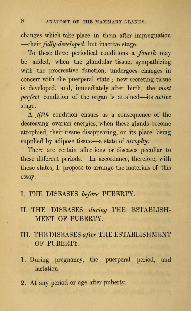 changes which take place in them after impregnation —their fully'-developed, but inactive stage. To these three periodical conditions a fourth may be added, when the glandular tissue, sympathizing with the procreative function, undergoes changes in concert with the puerperal state • new secreting tissue is developed, and, immediately after birth, the most perfect condition of the organ is attained—its active stage. A fifth condition ensues as a consequence of the decreasing ovarian energies, when these glands become atrophied, their tissue disappearing, or its place being supplied by adipose tissue—a state of atrophy. There are certain affections or diseases peculiar to these different periods. In accordance, therefore, with these states, I propose to arrange the materials of this essay. I. THE DISEASES before PUBERTY. II. THE DISEASES during THE ESTABLISH- MENT OE PUBERTY. III. THE DISEASES after THE ESTABLISHMENT OE PUBERTY. 1. During pregnancy, the puerperal period, and lactation. 2. At any period or age after puberty.
