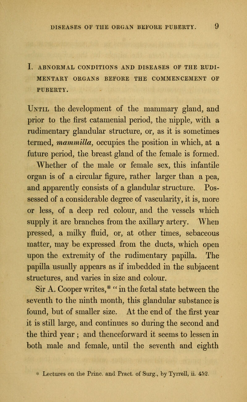 I. ABNORMAL CONDITIONS AND DISEASES OF THE RUDI- MENTARY ORGANS BEFORE THE COMMENCEMENT OF PUBERTY. Until the development of the mammary gland, and prior to the first catamenial period, the nipple, with a rudimentary glandular structure, or, as it is sometimes termed, mammilla, occupies the position in which, at a future period, the breast gland of the female is formed. Whether of the male or female sex, this infantile organ is of a circular figure, rather larger than a pea, and apparently consists of a glandular structure. Pos- sessed of a considerable degree of vascularity, it is, more or less, of a deep red colour, and the vessels which supply it are branches from the axillary artery. When pressed, a milky fluid, or, at other times, sebaceous matter, may be expressed from the ducts, which open upon the extremity of the rudimentary papilla. The papilla usually appears as if imbedded in the subjacent structures, and varies in size and colour. Sir A. Cooper writes,*  in the foetal state between the seventh to the ninth month, this glandular substance is found, but of smaller size. At the end of the first year it is still large, and continues so during the second and the third year ; and thenceforward it seems to lessen in both male and female, until the seventh and eighth