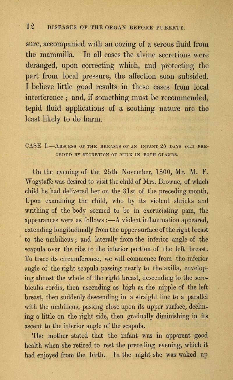 sure, accompanied with an oozing of a serous fluid from the mammilla. In all cases the alvine secretions were deranged, upon correcting which, and protecting the part from local pressure, the affection soon subsided. I believe little good results in these cases from local interference; and, if something must be recommended, tepid fluid applications of a soothing nature are the least likely to do harm. CASE I.—Abscess of the breasts of an infant 25 days old pre- ceded BY SECRETION OF MILK IN BOTH GLANDS. On the evening of the 25th November, 1800, Mr. M. E. Wagstaffe was desired to visit the child of Mrs. Browne, of which child he had delivered her on the 31st of the preceding month. Upon examining the child, who by its violent shrieks and writhing of the body seemed to be in excruciating pain, the appearances were as follows :—A violent inflammation appeared, extending longitudinally from the upper surface of the right breast to the umbilicus; and laterally from the inferior angle of the scapula over the ribs to the inferior portion of the left breast. To trace its circumference, we will commence from the inferior angle of the right scapula passing nearly to the axilla, envelop- ing almost the whole of the right breast, descending to the sero- biculis cordis, then ascending as high as the nipple of the left breast, then suddenly descending in a straight line to a parallel with the umbilicus, passing close upon its upper surface, declin- ing a little on the right side, then gradually diminishing in its ascent to the inferior angle of the scapula. The mother stated that the infant was in apparent good health when she retired to rest the preceding evening, which it had enjoyed from the birth. In the night she was waked up