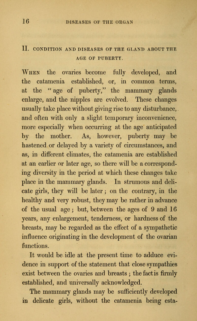 II. CONDITION AND DISEASES OF THE GLAND ABOUT THE AGE OF PUBERTY. When the ovaries become fully developed, and the catamenia established, or, in common terms, at the  age of puberty, the mammary glands enlarge, and the nipples are evolved. These changes usually take place without giving rise to any disturbance,. and often with only a slight temporary inconvenience, more especially when occurring at the age anticipated by the mother. As, however, puberty may be hastened or delayed by a variety of circumstances, and as, in different climates, the catamenia are established at an earlier or later age, so there will be a correspond- ing diversity in the period at which these changes take place in the mammary glands. In strumous and deli- cate girls, they will be later • on the contrary, in the healthy and very robust, they may be rather in advance of the usual age; but, between the ages of 9 and 16 years, any enlargement, tenderness, or hardness of the breasts, may be regarded as the effect of a sympathetic influence originating in the development of the ovarian functions. It would be idle at the present time to adduce evi- dence in support of the statement that close sympathies exist between the ovaries and breasts • the fact is firmly established, and universally acknowledged. The mammary glands may be sufficiently developed in delicate girls, without the catamenia being esta-