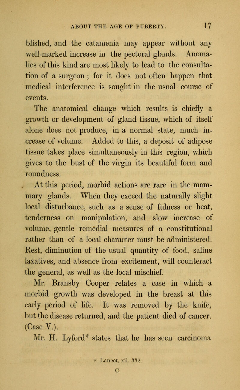 blished, and the catamenia may appear without any well-marked increase in the pectoral glands. Anoma- lies of this kind are most likely to lead to the consulta- tion of a surgeon ; for it does not often happen that medical interference is sought in the usual course of events. The anatomical change which results is chiefly a growth or development of gland tissue, which of itself alone does not produce, in a normal state, much in- crease of volume. Added to this, a deposit of adipose tissue takes place simultaneously in this region, which gives to the bust of the virgin its beautiful form and roundness. At this period, morbid actions are rare in the mam- mary glands. When they exceed the naturally slight local disturbance, such as a sense of fulness or heat, tenderness on manipulation, and slow increase of volume, gentle remedial measures of a constitutional rather than of a local character must be administered. Rest, diminution of the usual quantity of food, saline laxatives, and absence from excitement, will counteract the general, as well as the local mischief. Mr. Bransby Cooper relates a case in which a morbid growth was developed in the breast at this early period of life. It was removed by the knife, but the disease returned, and the patient died of cancer. (Case V.). Mr. H. Lyford* states that he has seen carcinoma * Lancet, xii. 332. C