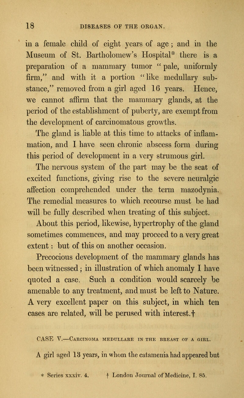 in a female child of eight years of age; and in the Museum of St. Bartholomew's Hospital* there is a preparation of a mammary tumor  pale, uniformly firm, and with it a portion like medullary sub- stance/' removed from a girl aged 16 years. Hence, we cannot affirm that the mammary glands, at the period of the establishment of puberty, are exempt from the development of carcinomatous growths. The gland is liable at this time to attacks of inflam- mation, and I have seen chronic abscess form during this period of development in a very strumous girl. The nervous system of the part may be the seat of excited functions, giving rise to the severe neuralgic affection comprehended under the term mazodynia. The remedial measures to which recourse must be had will be fully described when treating of this subject. About this period, likewise, hypertrophy of the gland sometimes commences, and may proceed to a very great extent: but of this on another occasion. Precocious development of the mammary glands has been witnessed; in illustration of which anomaly I have quoted a case. Such a condition would scarcely be amenable to any treatment, and must be left to Nature. A very excellent paper on this subject, in which ten cases are related, will be perused with interest, f CASE V.—Carcinoma medullare in the breast oe a girl. A girl aged 18 years, in whom the catamenia had appeared but * Series xxxiv. 4. f London Journal of Medicine, I. 85.