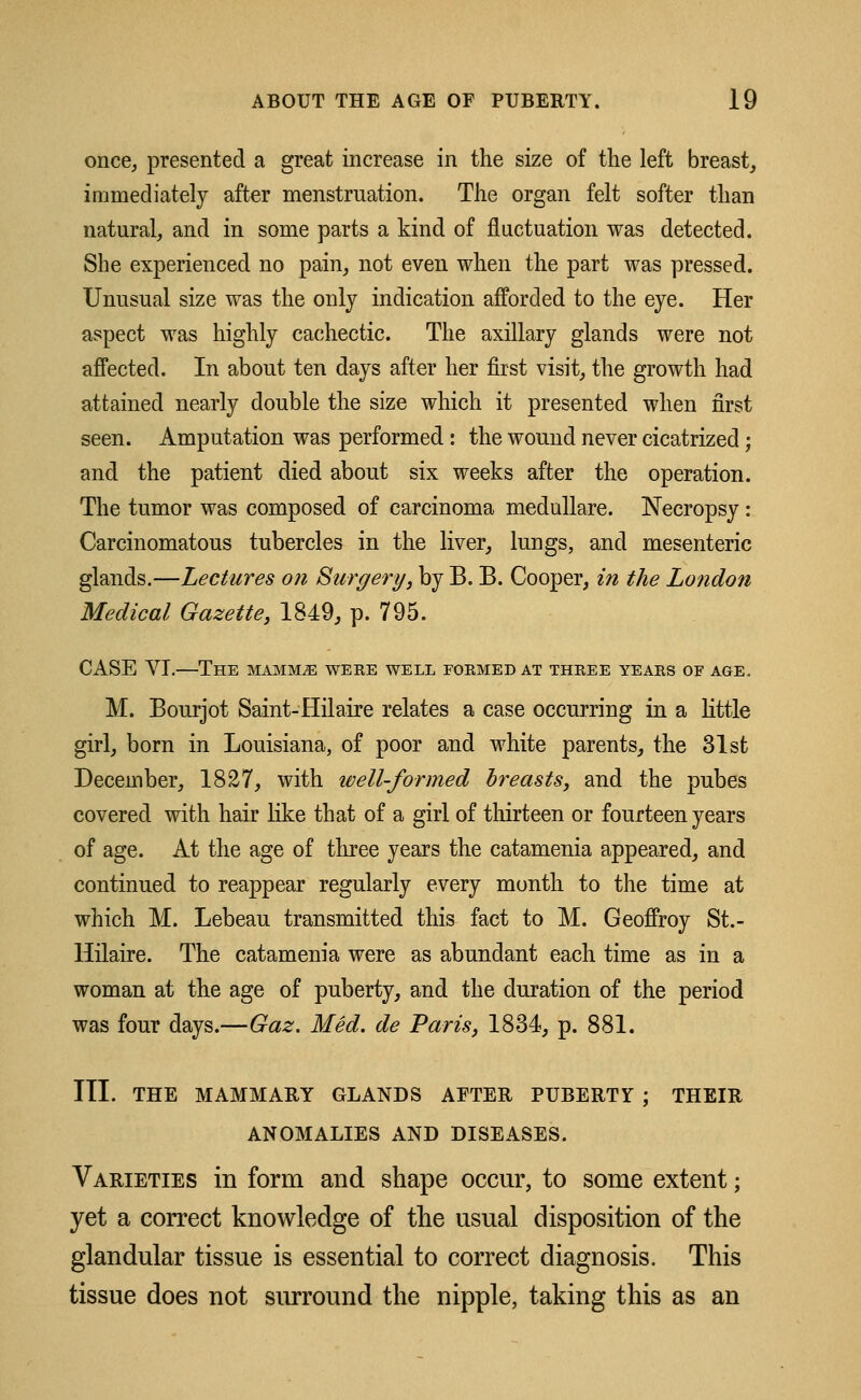 once, presented a great increase in the size of the left breast, immediately after menstruation. The organ felt softer than natural, and in some parts a kind of fluctuation was detected. She experienced no pain, not even when the part was pressed. Unusual size was the only indication afforded to the eye. Her aspect was highly cachectic. The axillary glands were not affected. In about ten days after her first visit, the growth had attained nearly double the size which it presented when first seen. Amputation was performed : the wound never cicatrized; and the patient died about six weeks after the operation. The tumor was composed of carcinoma medullare. Necropsy : Carcinomatous tubercles in the liver, lungs, and mesenteric glands.—Lectures on Surgery, by B. B. Cooper, in the London Medical Gazette, 1849, p. 795. CASE VI.—The siamm^e were well formed at three years of age. M. Bourjot Saint-Hilaire relates a case occurring in a little girl, born in Louisiana, of poor and white parents, the 31st December, 1827, with well-formed hr easts, and the pubes covered with hair like that of a girl of thirteen or fourteen years of age. At the age of three years the catamenia appeared, and continued to reappear regularly every month to the time at which M. Lebeau transmitted this fact to M. Geoffroy St.- Hilaire. The catamenia were as abundant each time as in a woman at the age of puberty, and the duration of the period was four days.—Gaz. Med. de Paris, 1834, p. 881. III. THE MAMMARY GLANDS AFTER PUBERTY ; THEIR ANOMALIES AND DISEASES. Varieties in form and shape occur, to some extent; yet a correct knowledge of the usual disposition of the glandular tissue is essential to correct diagnosis. This tissue does not surround the nipple, taking this as an
