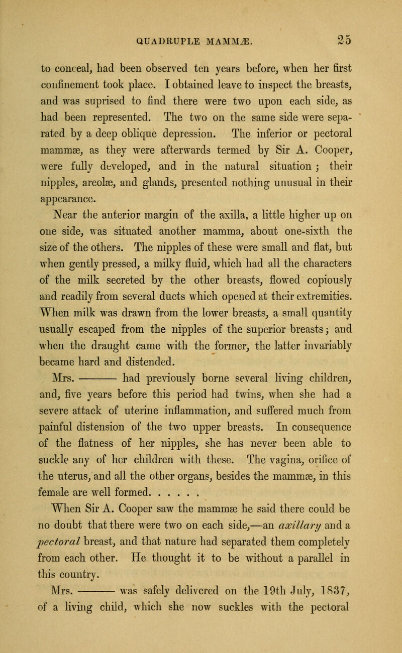 to conceal, had been observed ten years before, when her first confinement took place. I obtained leave to inspect the breasts, and was suprised to find there were two upon each side, as had been represented. The two on the same side were sepa- rated by a deep oblique depression. The inferior or pectoral mammae, as they were afterwards termed by Sir A. Cooper, were fully developed, and in the natural situation ; their nipples, areolae, and glands, presented nothing unusual in their appearance. Near the anterior margin of the axilla, a little higher up on one side, was situated another mamma, about one-sixth the size of the others. The nipples of these were small and flat, but when gently pressed, a milky fluid, which had all the characters of the milk secreted by the other breasts, flowed copiously and readily from several ducts which opened at their extremities. When milk was drawn from the lower breasts, a small quantity usually escaped from the nipples of the superior breasts; and when the draught came with the former, the latter invariably became hard and distended. Mrs. had previously borne several living children, and, five years before this period had twins, when she had a severe attack of uterine inflammation, and suffered much from painful distension of the two upper breasts. In consequence of the flatness of her nipples, she has never been able to suckle any of her children with these. The vagina, orifice of the uterus, and all the other organs, besides the mammae, in this female are well formed When Sir A. Cooper saw the mammae he said there could be no doubt that there were two on each side,—an axillary and a pectoral breast, and that nature had separated them completely from each other. He thought it to be without a parallel in this country. Mrs. was safely delivered on the 19th July, 1837, of a living child, which she now suckles with the pectoral