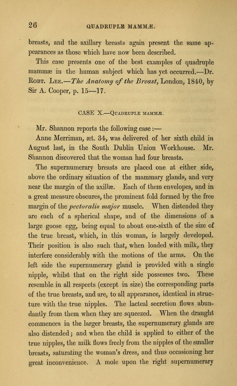 breasts, and the axillary breasts again present the same ap- pearances as those which have now been described. This case presents one of the best examples of quadruple mammse in the human subject which has yet occurred.—Dr. Eobt. Lee.—The Anatomy of the Breast, London, 1840, by Sir A. Cooper, p. 15—17. CASE X.—Quadruple mammae . Mr. Shannon reports the following case:— Anne Merriman, set. 34, was delivered of her sixth child in August last, in the South Dublin Union Workhouse. Mr. Shannon discovered that the woman had four breasts. The supernumerary breasts are placed one at either side, above the ordinary situation of the mammary glauds, and very near the margin of the axillae. Each of them envelopes, and in a great measure obscures, the prominent fold formed by the free margin of the jpectoralis major muscle. When distended they are each of a spherical shape, and of the dimensions of a large goose egg, being equal to about one-sixth of the size of the true breast, which, in this woman, is largely developed. Their position is also such that, when loaded with milk, they interfere considerably with the motions of the arms. On the left side the supernumerary gland is provided with a single nipple, whilst that on the right side possesses two. These resemble in all respects (except in size) the corresponding parts of the true breasts, and are, to all appearance, identical in struc- ture with the true nipples. The lacteal secretion flows abun- dantly from them when they are squeezed. When the draught commences in the larger breasts, the supernumerary glands are also distended; and when the child is applied to either of the true nipples, the milk flows freely from the nipples of the smaller breasts, saturating the woman's dress, and thus occasioning her great inconvenience. A mole upon the right supernumerary