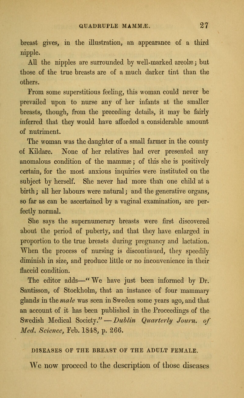 breast gives, in the illustration, an appearance of a third nipple. All the nipples are surrounded by well-marked areolae; but those of the true breasts are of a much darker tint than the others. From some superstitious feeling, this woman could never be prevailed upon to nurse any of her infants at the smaller breasts, though, from the preceding details, it may be fairly inferred that they would have afforded a considerable amount of nutriment. The woman was the daughter of a small farmer in the county of Kildare. None of her relatives had ever presented any anomalous condition of the mammas; of this she is positively certain, for the most anxious inquiries were instituted on the subject by herself. She never had more than one child at a birth; all her labours were natural; and the generative organs, so far as can be ascertained by a vaginal examination, are per- fectly normal. She says the supernumerary breasts were first discovered about the period of puberty, and that they have enlarged in proportion to the true breasts during pregnancy and lactation. When the process of nursing is discontinued, they speedily diminish in size, and produce little or no inconvenience in their flaccid condition. The editor adds—We have just been informed by Dr. Santisson, of Stockholm, that an instance of four mammary glands in the male was seen in Sweden some years ago, and that an account of it has been published in the Proceedings of the Swedish Medical Society/''—Dublin Quarterly Journ. of Med. Science, Feb. 1848, p. 266. DISEASES OF THE BREAST OF THE ADULT FEMALE. We now proceed to the description of those diseases