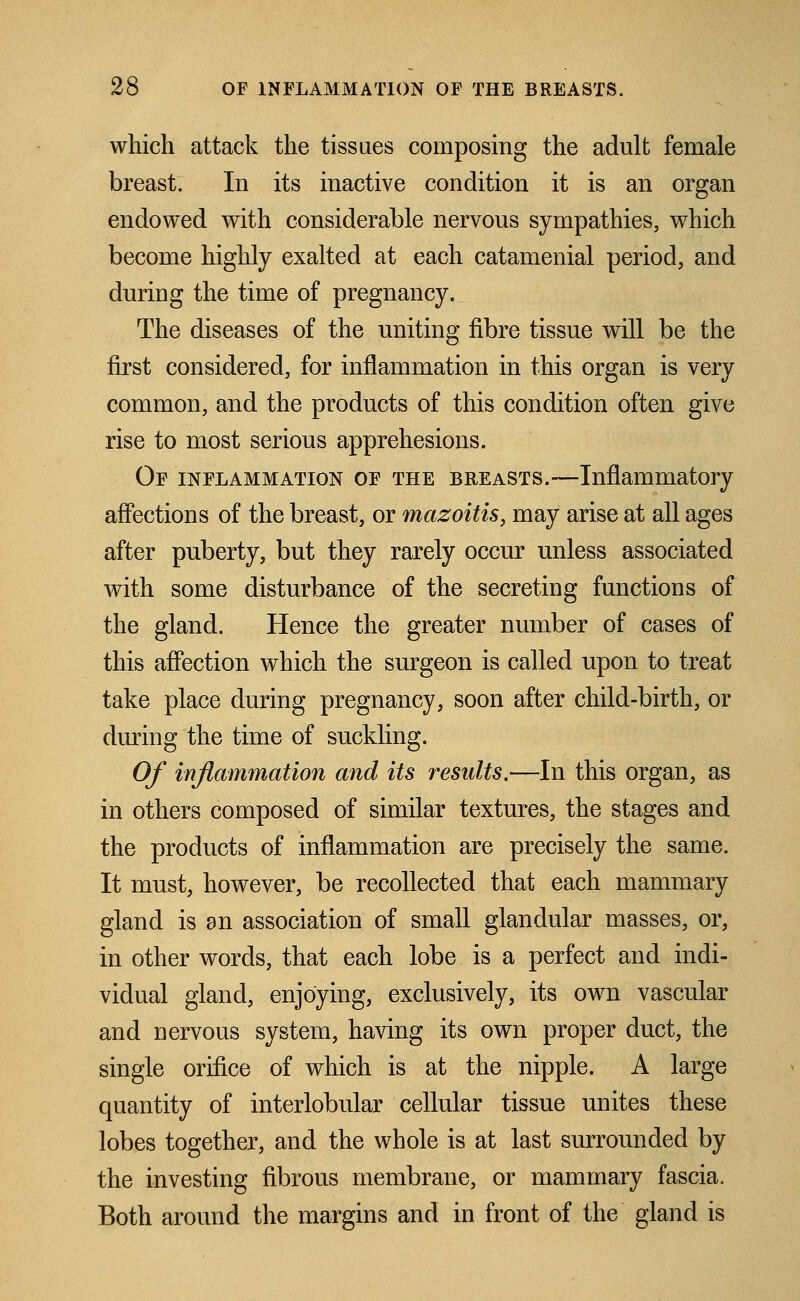 which attack the tissues composing the adult female breast. In its inactive condition it is an organ endowed with considerable nervous sympathies, which become highly exalted at each catamenial period, and during the time of pregnancy. The diseases of the uniting fibre tissue will be the first considered, for inflammation in this organ is very common, and the products of this condition often give rise to most serious apprehesions. Of inflammation of the breasts.—Inflammatory affections of the breast, or mazoitis, may arise at all ages after puberty, but they rarely occur unless associated with some disturbance of the secreting functions of the gland. Hence the greater number of cases of this affection which the surgeon is called upon to treat take place during pregnancy, soon after child-birth, or during the time of suckling. Of inflammation and its results.—In this organ, as in others composed of similar textures, the stages and the products of inflammation are precisely the same. It must, however, be recollected that each mammary gland is an association of small glandular masses, or, in other words, that each lobe is a perfect and indi- vidual gland, enjoying, exclusively, its own vascular and nervous system, having its own proper duct, the single orifice of which is at the nipple. A large quantity of interlobular cellular tissue unites these lobes together, and the whole is at last surrounded by the investing fibrous membrane, or mammary fascia. Both around the margins and in front of the gland is