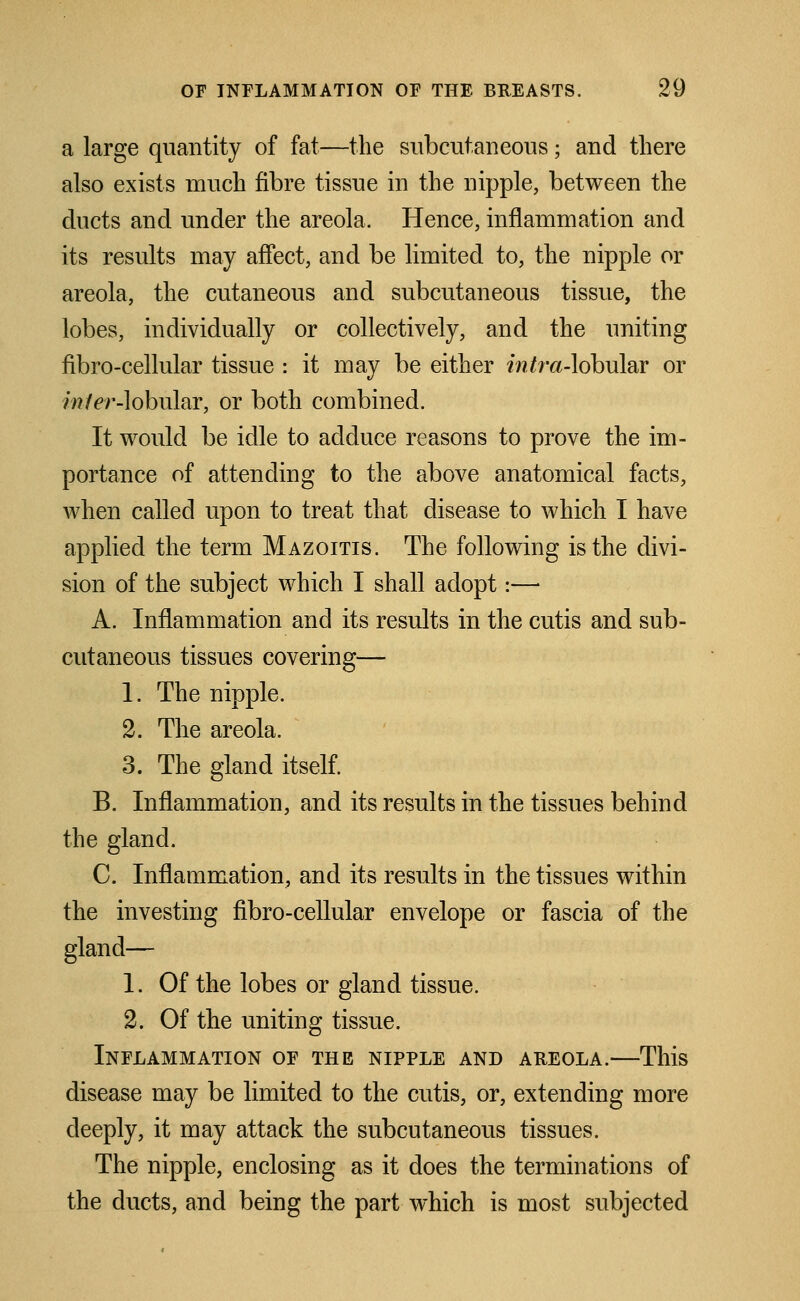 a large quantity of fat—the subcutaneous; and there also exists much fibre tissue in the nipple, between the ducts and under the areola. Hence, inflammation and its results may affect, and be limited to, the nipple or areola, the cutaneous and subcutaneous tissue, the lobes, individually or collectively, and the uniting fibro-cellular tissue : it may be either f/?/ra-lobular or inter-lobular, or both combined. It would be idle to adduce reasons to prove the im- portance of attending to the above anatomical facts, when called upon to treat that disease to which I have applied the term Mazoitis. The following is the divi- sion of the subject which I shall adopt:— A. Inflammation and its results in the cutis and sub- cutaneous tissues covering— 1. The nipple. 2. The areola. 3. The gland itself. B. Inflammation, and its results in the tissues behind the gland. C. Inflammation, and its results in the tissues within the investing fibro-cellular envelope or fascia of the gland— 1. Of the lobes or gland tissue. 2. Of the uniting tissue. Inflammation of the nipple and areola.—This disease may be limited to the cutis, or, extending more deeply, it may attack the subcutaneous tissues. The nipple, enclosing as it does the terminations of the ducts, and being the part which is most subjected