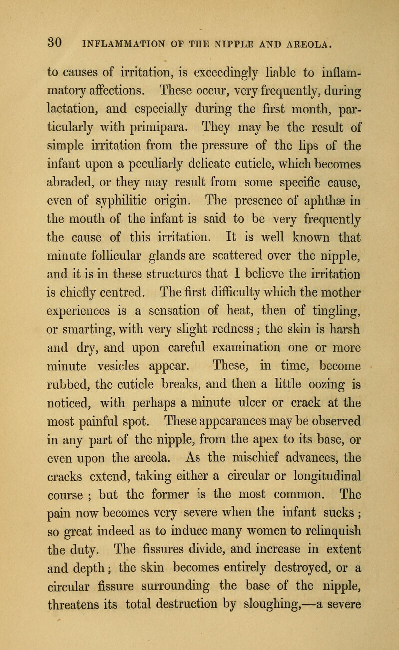 to causes of irritation, is exceedingly liable to inflam- matory affections. These occur, very frequently, during lactation, and especially during the first month, par- ticularly with primipara. They may be the result of simple irritation from the pressure of the lips of the infant upon a peculiarly delicate cuticle, which becomes abraded, or they may result from some specific cause, even of syphilitic origin. The presence of aphthae in the mouth of the infant is said to be very frequently the cause of this irritation. It is well known that minute follicular glands are scattered over the nipple, and it is in these structures that I believe the irritation is chiefly centred. The first difficulty which the mother experiences is a sensation of heat, then of tingling, or smarting, with very slight redness; the skin is harsh and dry, and upon careful examination one or more minute vesicles appear. These, in time, become rubbed, the cuticle breaks, and then a little oozing is noticed, with perhaps a minute ulcer or crack at the most painful spot. These appearances may be observed in any part of the nipple, from the apex to its base, or even upon the areola. As the mischief advances, the cracks extend, taking either a circular or longitudinal course ; but the former is the most common. The pain now becomes very severe when the infant sucks ; so great indeed as to induce many women to relinquish the duty. The fissures divide, and increase in extent and depth; the skin becomes entirely destroyed, or a circular fissure surrounding the base of the nipple, threatens its total destruction by sloughing,—a severe