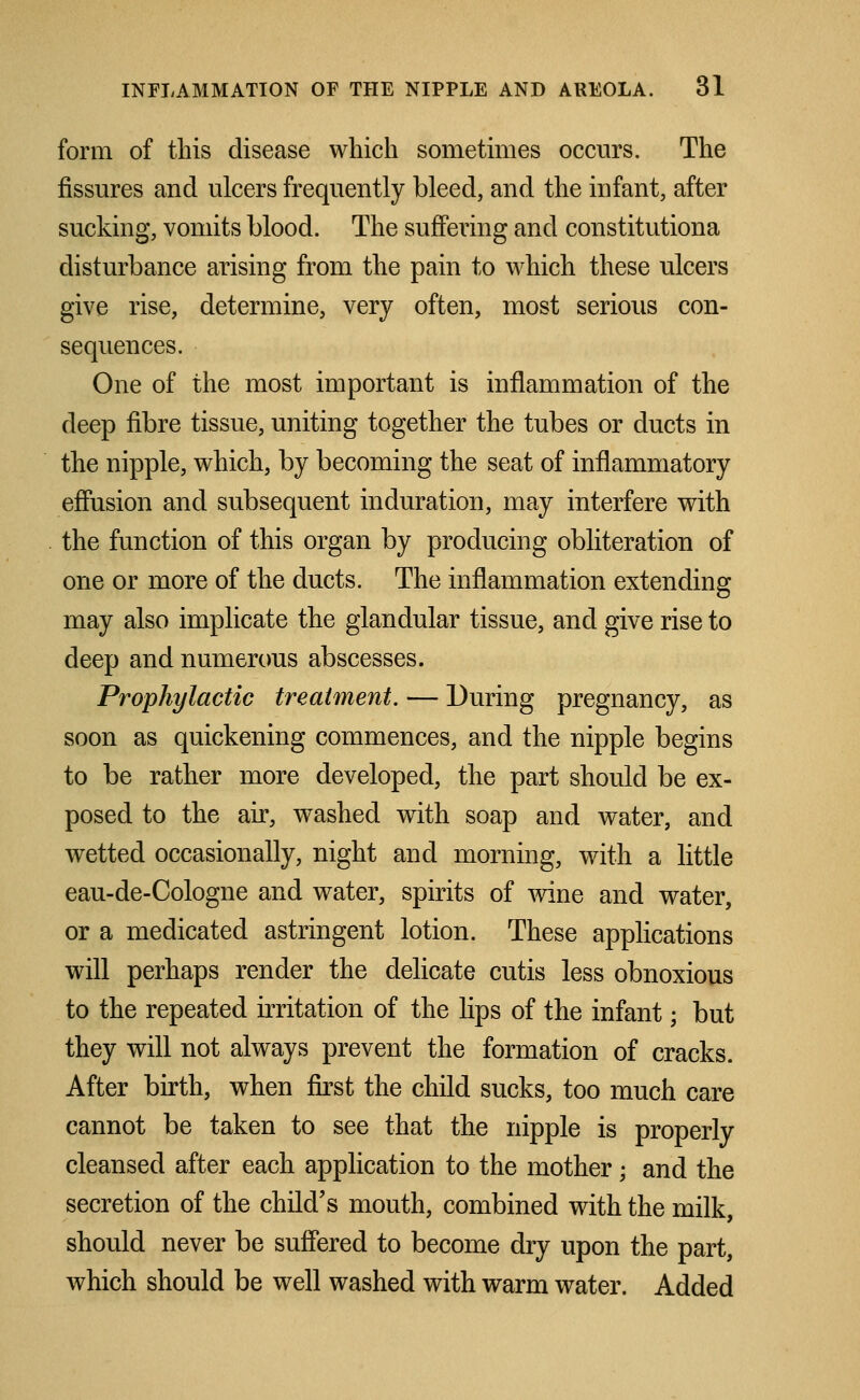 form of this disease which sometimes occurs. The fissures and ulcers frequently bleed, and the infant, after sucking, vomits blood. The suffering and constitutiona disturbance arising from the pain to which these ulcers give rise, determine, very often, most serious con- sequences. One of the most important is inflammation of the deep fibre tissue, uniting together the tubes or ducts in the nipple, which, by becoming the seat of inflammatory effusion and subsequent induration, may interfere with the function of this organ by producing obliteration of one or more of the ducts. The inflammation extending may also implicate the glandular tissue, and give rise to deep and numerous abscesses. Prophylactic treatment. — During pregnancy, as soon as quickening commences, and the nipple begins to be rather more developed, the part should be ex- posed to the air, washed with soap and water, and wetted occasionally, night and morning, with a little eau-de-Cologne and water, spirits of wine and water, or a medicated astringent lotion. These applications will perhaps render the delicate cutis less obnoxious to the repeated irritation of the lips of the infant; but they will not always prevent the formation of cracks. After birth, when first the child sucks, too much care cannot be taken to see that the nipple is properly cleansed after each application to the mother; and the secretion of the child's mouth, combined with the milk, should never be suffered to become dry upon the part, which should be well washed with warm water. Added