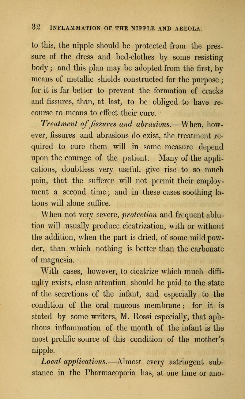 to this, the nipple should be protected from the pres- sure of the dress and bed-clothes by some resisting body; and this plan may be adopted from the first, by means of metallic shields constructed for the purpose ; for it is far better to prevent the formation of cracks and fissures, than, at last, to be obliged to have re- course to means to effect their cure. Treatment of fissures and abrasions.—When, how- ever, fissures and abrasions do exist, the treatment re- quired to cure them will in some measure depend upon the courage of the patient. Many of the appli- cations, doubtless very useful, give rise to so much pain, that the sufferer will not permit their employ- ment a second time; and in these cases soothing lo- tions will alone suffice. When not very severe, protection and frequent ablu- tion will usually produce cicatrization, with or without the addition, when the part is dried, of some mild pow- der, than which nothing is better than the carbonate of magnesia. With cases, however, to cicatrize which much diffi- culty exists, close attention should be paid to the state of the secretions of the infant, and especially to the condition of the oral mucous membrane; for it is stated by some writers, M. Rossi especially, that aph- thous inflammation of the mouth of the infant is the most prolific source of this condition of the mother's nipple. Local applications.—Almost every astringent sub- stance in the Pharmacopoeia has, at one time or ano-