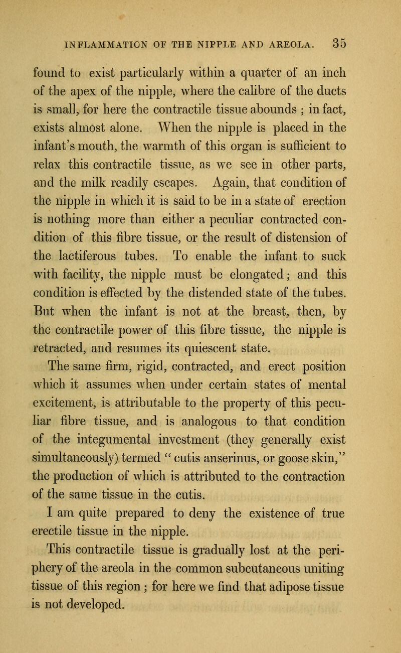 found to exist particularly within a quarter of an inch of the apex of the nipple, where the calibre of the ducts is small, for here the contractile tissue abounds ; in fact, exists almost alone. When the nipple is placed in the infant's mouth, the warmth of this organ is sufficient to relax this contractile tissue, as we see in other parts, and the milk readily escapes. Again, that condition of the nipple in which it is said to be in a state of erection is nothing more than either a peculiar contracted con- dition of this fibre tissue, or the result of distension of the lactiferous tubes. To enable the infant to suck with facility, the nipple must be elongated • and this condition is effected by the distended state of the tubes. But when the infant is not at the breast, then, by the contractile power of this fibre tissue, the nipple is retracted, and resumes its quiescent state. The same firm, rigid, contracted, and erect position which it assumes when under certain states of mental excitement, is attributable to the property of this pecu- liar fibre tissue, and is analogous to that condition of the integumental investment (they generally exist simultaneously) termed  cutis anserinus, or goose skin, the production of which is attributed to the contraction of the same tissue in the cutis. I am quite prepared to deny the existence of true erectile tissue in the nipple. This contractile tissue is gradually lost at the peri- phery of the areola in the common subcutaneous uniting tissue of this region; for here we find that adipose tissue is not developed.