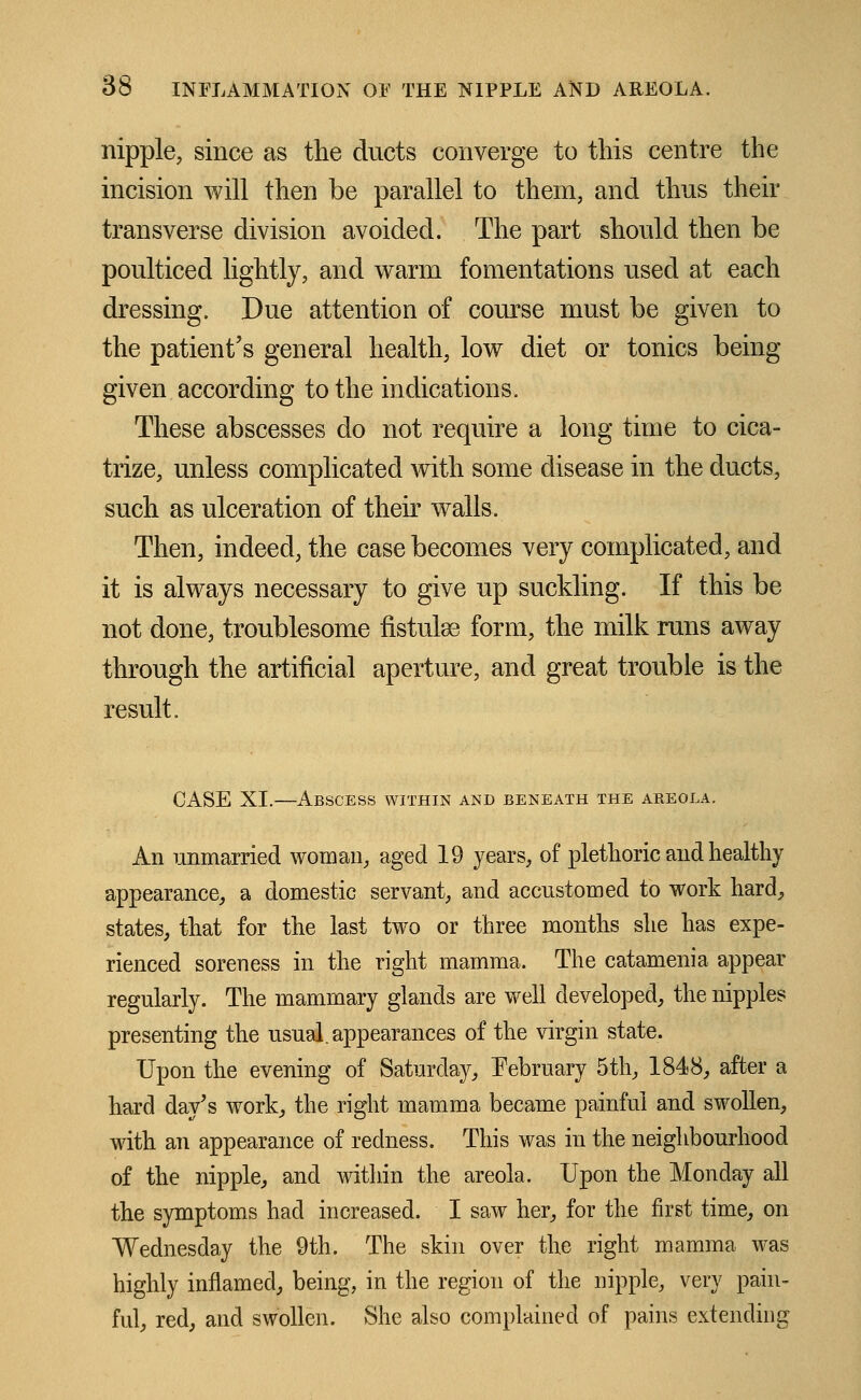 nipple, since as the ducts converge to this centre the incision will then be parallel to them, and thus then- transverse division avoided. The part should then be poulticed lightly, and warm fomentations used at each dressing. Due attention of course must be given to the patient's general health, low diet or tonics being given according to the indications. These abscesses do not require a long time to cica- trize, unless complicated with some disease in the ducts, such as ulceration of their walls. Then, indeed, the case becomes very complicated, and it is always necessary to give up suckling. If this be not done, troublesome flstulse form, the milk runs away through the artificial aperture, and great trouble is the result. CASE XI.—Abscess within and beneath the areola. An unmarried woman, aged 19 years, of plethoric and healthy appearance, a domestic servant, and accustomed to work hard, states, that for the last two or three months she has expe- rienced soreness in the right mamma. The catamenia appear regularly. The mammary glands are well developed, the nipples presenting the usual, appearances of the virgin state. Upon the evening of Saturday, February 5th, 1848, after a hard day's work, the right mamma became painful and swollen, with an appearance of redness. This was in the neighbourhood of the nipple, and within the areola. Upon the Monday all the symptoms had increased. I saw her, for the first time, on Wednesday the 9th. The skin over the right mamma was highly inflamed, being, in the region of the nipple, very pain- ful, red, and swollen. She also complained of pains extending
