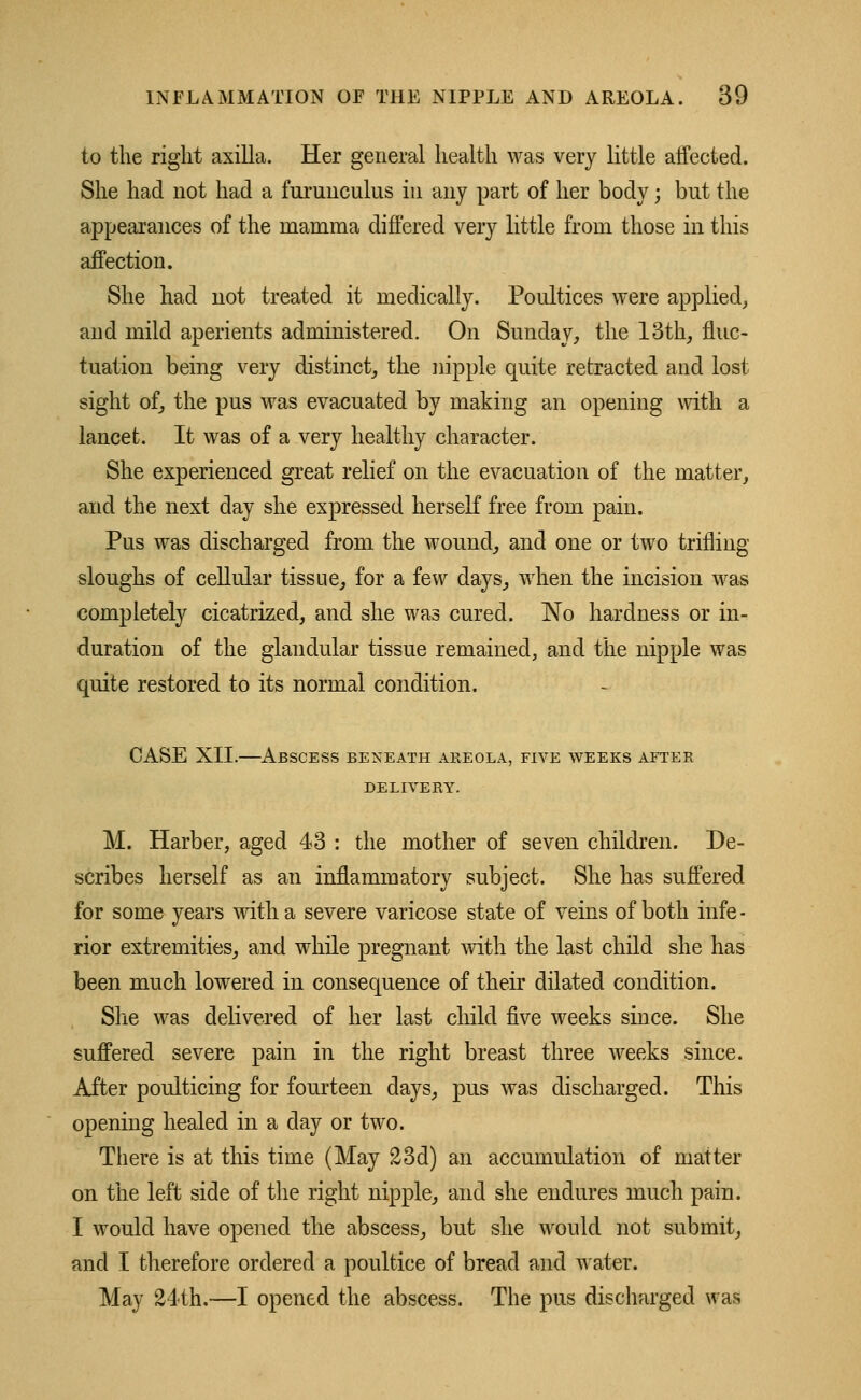 to the right axilla. Her general health was very little affected. She had not had a furuuculus in any part of her body; but the appearances of the mamma differed very little from those in this affection. She had not treated it medically. Poultices were applied,, and mild aperients administered. On Sunday, the 13th, fluc- tuation being very distinct, the nipple quite retracted and lost sight of, the pus was evacuated by making an opening with a lancet. It was of a very healthy character. She experienced great relief on the evacuation of the matter, and the next day she expressed herself free from pain. Pus was discharged from the wound, and one or two trifling sloughs of cellular tissue, for a few days, when the incision was completely cicatrized, and she was cured. No hardness or in- duration of the glandular tissue remained, and the nipple was quite restored to its normal condition. CASE XII.—Abscess beneath areola, five weeks after DELIVERY. M. Harber, aged 43 : the mother of seven children. De- scribes herself as an inflammatory subject. She has suffered for some years with a severe varicose state of veins of both infe- rior extremities, and while pregnant with the last child she has been much lowered in consequence of their dilated condition. She was delivered of her last child five weeks since. She suffered severe pain in the right breast three weeks since. Alter poulticing for fourteen days, pus was discharged. This opening healed in a day or two. There is at this time (May 23d) an accumulation of matter on the left side of the right nipple, and she endures much pain. I would have opened the abscess, but she would not submit, and I therefore ordered a poultice of bread and water. May 24th.—I opened the abscess. The pus discharged was