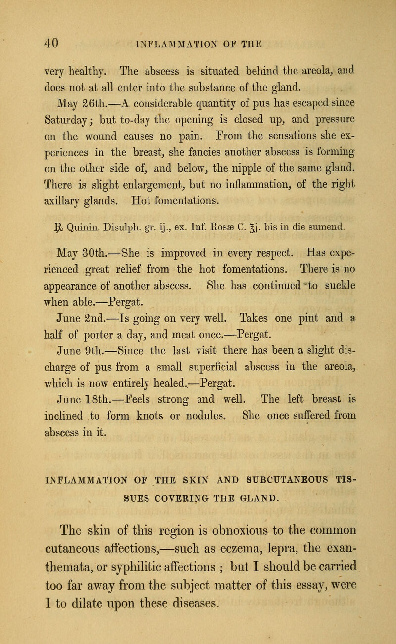 very healthy. The abscess is situated behind the areola, and does not at all enter into the substance of the gland. May 26th.—A considerable quantity of pus has escaped since Saturday; but to-day the opening is closed up, and pressure on the wound causes no pain. From the sensations she ex- periences in the breast, she fancies another abscess is forming on the other side of, and below, the nipple of the same gland. There is slight enlargement, but no inflammation, of the right axillary glands. Hot fomentations. Ijc Quinin. Disulph. gr. ij., ex. Inf. Bosee C. §j. bis in die sumend. May 30th.—She is improved in every respect. Has expe- rienced great relief from the hot fomentations. There is no appearance of another abscess. She has continued to suckle when able.—Pergat. June 2nd.—Is going on very well. Takes one pint and a half of porter a day, and meat once.—Pergat. June 9th.—Since the last visit there has been a slight dis- charge of pus from a small superficial abscess in the areola, which is now entirely healed..—Pergat. June 18th.—Peels strong and well. The left breast is inclined to form knots or nodules. She once suffered from abscess in it. INFLAMMATION OF THE SKIN AND SUBCUTANEOUS TIS- SUES COVERING THE GLAND. The skin of this region is obnoxious to the common cutaneous affections,—such as eczema, lepra, the exan- themata, or syphilitic affections ; but I should be carried too far away from the subject matter of this essay, were I to dilate upon these diseases.