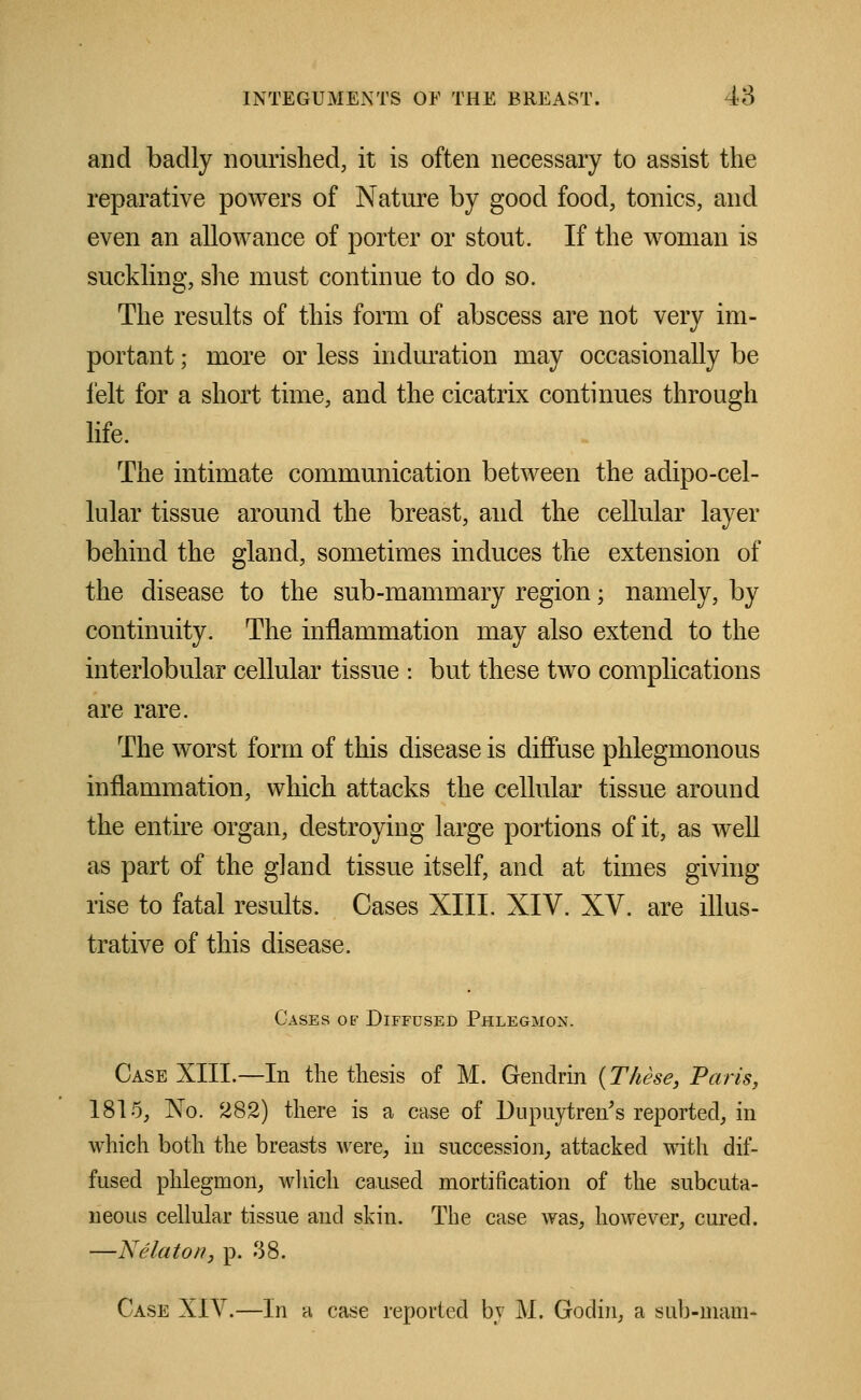 and badly nourished, it is often necessary to assist the reparative powers of Nature by good food, tonics, and even an allowance of porter or stout. If the woman is suckling, she must continue to do so. The results of this form of abscess are not very im- portant ; more or less induration may occasionally be felt for a short time, and the cicatrix continues through life. The intimate communication between the adipo-cel- lular tissue around the breast, and the cellular layer behind the gland, sometimes induces the extension of the disease to the sub-mammary region; namely, by continuity. The inflammation may also extend to the interlobular cellular tissue : but these two complications are rare. The worst form of this disease is diffuse phlegmonous inflammation, which attacks the cellular tissue around the entire organ, destroying large portions of it, as well as part of the gland tissue itself, and at times giving rise to fatal results. Cases XIII. XIV. XV. are illus- trative of this disease. Cases of Diffused Phlegmon. Case XIII.—In the thesis of M. Gendrin {These, Paris, 1815, Xo. 282) there is a case of Dupuytren's reported, in which both the breasts were, in succession, attacked with dif- fused phlegmon, which caused mortification of the subcuta- neous cellular tissue and skin. The case was, however, cured. —Xelatoa, p. 38. Case XIV.—In a case reported by M. Godin, a sub-mam-