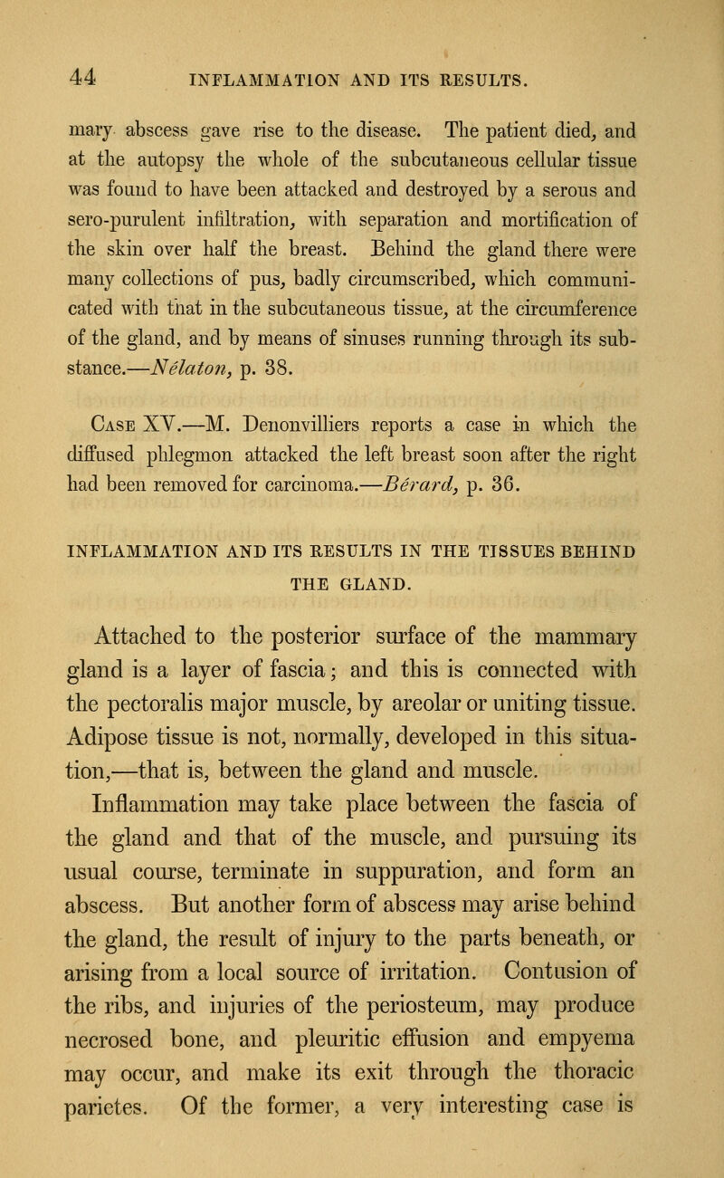 mary abscess gave rise to the disease. The patient died, and at the autopsy the whole of the subcutaneous cellular tissue was found to have been attacked and destroyed by a serous and sero-purulent infiltration,, with separation and mortification of the skin over half the breast. Behind the gland there were many collections of pus, badly circumscribed, which communi- cated with that in the subcutaneous tissue, at the circumference of the gland, and by means of sinuses running through its sub- stance.—Nelaton, p. 38. Case XY.—M. Denonvilliers reports a case in which the diffused phlegmon attacked the left breast soon after the right had been removed for carcinoma.—Berard, p. 36. INFLAMMATION AND ITS RESULTS IN THE TISSUES BEHIND THE GLAND. Attached to the posterior surface of the mammary gland is a layer of fascia; and this is connected with the pectoralis major muscle, by areolar or uniting tissue. Adipose tissue is not, normally, developed in this situa- tion,—that is, between the gland and muscle. Inflammation may take place between the fascia of the gland and that of the muscle, and pursuing its usual course, terminate in suppuration, and form an abscess. But another form of abscess may arise behind the gland, the result of injury to the parts beneath, or arising from a local source of irritation. Contusion of the ribs, and injuries of the periosteum, may produce necrosed bone, and pleuritic effusion and empyema may occur, and make its exit through the thoracic parietes. Of the former, a very interesting case is