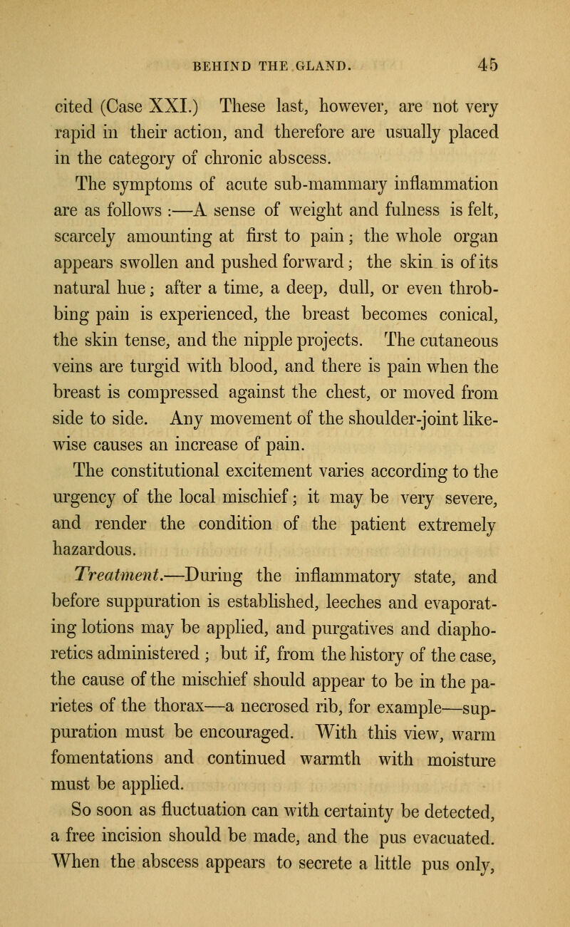 cited (Case XXI.) These last, however, are not very rapid in their action, and therefore are usually placed in the category of chronic abscess. The symptoms of acute sub-mammary inflammation are as follows :—A sense of weight and fulness is felt, scarcely amounting at first to pain; the whole organ appears swollen and pushed forward; the skin is of its natural hue; after a time, a deep, dull, or even throb- bing pain is experienced, the breast becomes conical, the skin tense, and the nipple projects. The cutaneous veins are turgid with blood, and there is pain when the breast is compressed against the chest, or moved from side to side. Any movement of the shoulder-joint like- wise causes an increase of pain. The constitutional excitement varies according to the urgency of the local mischief; it may be very severe, and render the condition of the patient extremely hazardous. Treatment.—During the inflammatory state, and before suppuration is established, leeches and evaporat- ing lotions may be applied, and purgatives and diapho- retics administered ; but if, from the history of the case, the cause of the mischief should appear to be in the pa- rietes of the thorax—a necrosed rib, for example—sup- puration must be encouraged. With this view, warm fomentations and continued warmth with moisture must be applied. So soon as fluctuation can with certainty be detected, a free incision should be made, and the pus evacuated. When the abscess appears to secrete a little pus only,