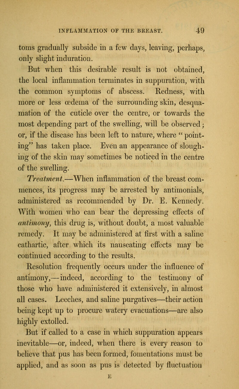 toms gradually subside in a few clays, leaving, perhaps, only slight induration. But when this desirable result is not obtained, the local inflammation terminates in suppuration, with the common symptoms of abscess. Redness, with more or less oedema of the surrounding skin, desqua- mation of the cuticle over the centre, or towards the most depending part of the swelling, will be observed; or, if the disease has been left to nature, where  point- ing has taken place. Even an appearance of slough- ing of the skin may sometimes be noticed in the centre of the swelling. Treatment.—When inflammation of the breast com- mences, its progress may be arrested by antimonials, administered as recommended by Dr. E. Kennedy. With women who can bear the depressing effects of antimony, this drug is, without doubt, a most valuable remedy. It may be administered at first with a saline cathartic, after which its nauseating effects may be continued according to the results. Resolution frequently occurs under the influence of antimony,—indeed, according to the testimony of those who have administered it extensively, in almost all cases. Leeches, and saline purgatives—their action being kept up to procure watery evacuations—are also highly extolled. But if called to a case in which suppuration appears inevitable—or, indeed, when there is every reason to believe that pus has been formed, fomentations must be applied, and as soon as pus is detected by fluctuation E