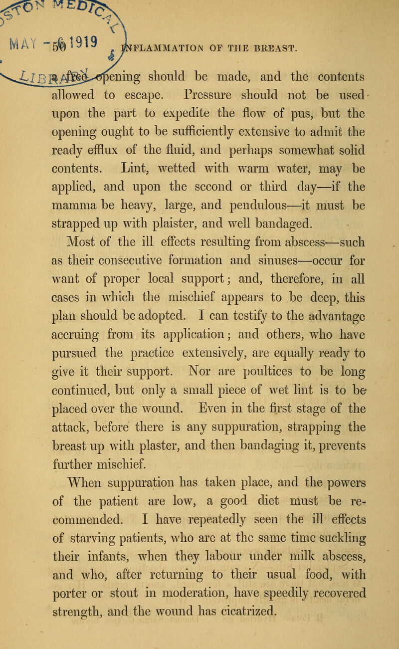 MAY -5% 1^1 INFLAMMATION OF THE BREAST. v^il^j^^g^cTpeniiig should be made, and the contents allowed to escape. Pressure should not be used upon the part to expedite the flow of pus, but the opening ought to be sufficiently extensive to admit the ready efflux of the fluid, and perhaps somewhat solid contents. Lint, wetted with warm water, may be applied, and upon the second or thud day—if the mamma be heavy, large, and pendulous—it must be strapped up with plaister, and well bandaged. Most of the ill effects resulting from abscess—such as their consecutive formation and sinuses—occur for want of proper local support; and, therefore, in all cases in which the mischief appears to be deep, this plan should be adopted. I can testify to the advantage accruing from its application; and others, who have pursued the practice extensively, are equally ready to give it their support. Nor are poultices to be long continued, but only a small piece of wet lint is to he placed over the wound. Even in the first stage of the attack, before there is any suppuration, strapping the breast up with plaster, and then bandaging it, prevents further mischief. When suppuration has taken place, and the powers of the patient are low, a good diet must be re- commended. I have repeatedly seen the ill effects of starving patients, who are at the same time suckling their infants, when they labour under milk abscess, and who, after returning to their usual food, with porter or stout in moderation, have speedily recovered strength, and the wound has cicatrized.