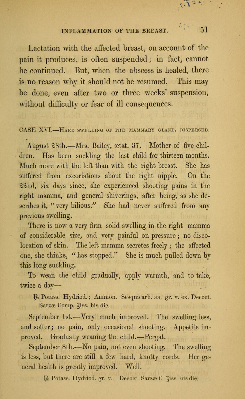 Lactation with the affected breast, on account of the pain it produces, is often suspended; in fact, cannot be continued. But, when the abscess is healed, there is no reason why it should not be resumed. This may be done, even after two or three weeks' suspension, without difficulty or fear of ill consequences. CASE XVI.—Hard swelling of the mammary gland, dispersed. August 28th.—Mrs. Bailey, aetat. 37. Mother of five chil- dren. Has been suckling the last child for thirteen months. Much more with the left than with the right breast. She has suffered from excoriations about the right nipple. On the 22nd, six days since, she experienced shooting pains in the right mamma, and general shiverings, after being, as she de- scribes it, very bilious/'' She had never suffered from any previous swelling. There is now a very firm solid swelling in the right mamma of considerable size, and very painful on pressure; no disco- loration of skin. The left mamma secretes freely; the affected one, she thinks,  has stopped. She is much pulled down by this long suckling. To wean the child gradually, apply warmth, and to take, twice a day— P> Potass. Hydriod.; Amnion. Sesquicarb. aa. gr. v. ex. Decoct. Sarzae Comp. §iss. bis die. September 1st.—Yery much improved. The swelling less, and softer; no pain, only occasional shooting. Appetite im- proved. Gradually weaning the child.—Pergat. September 8th.—No pain, not even shooting. The swelling is less, but there are still a few hard, knotty cords. Her ge- neral health is greatly improved. Well. Jjk Potass. Hydriod. gr. v.; Decoct. Sarzae C 51SS. bis die.